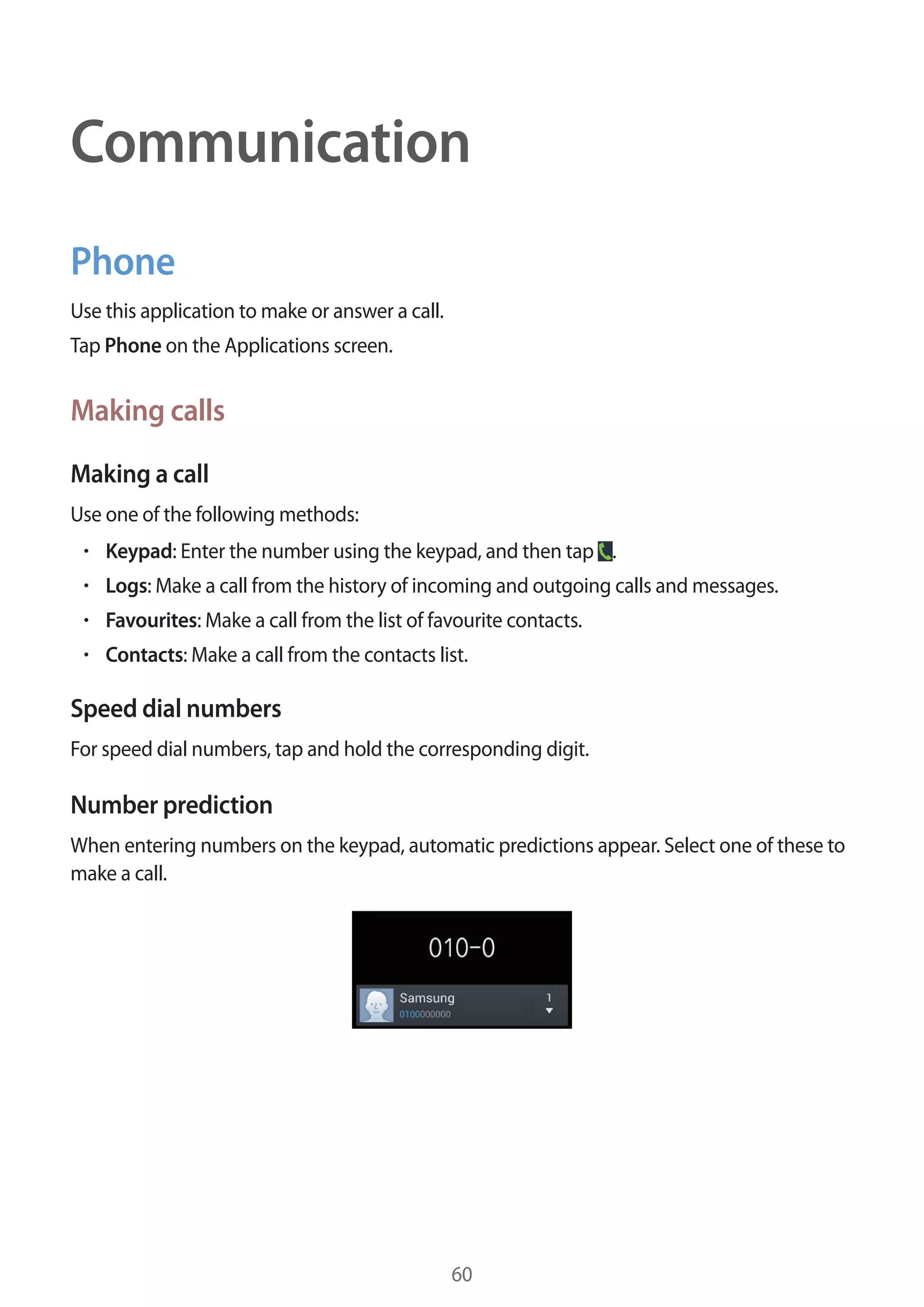 Communication
Phone
Use this application to make or answer a call.
Tap Phone on the Applications screen.

Making calls
Making a call
Use one of the following methods:
Keypad: Enter the number using the keypad, and then tap .
Logs: Make a call from the history of incoming and outgoing calls and messages.
Favourites: Make a call from the list of favourite contacts.
Contacts: Make a call from the contacts list.

Speed dial numbers
For speed dial numbers, tap and hold the corresponding digit.

Number prediction
When entering numbers on the keypad, automatic predictions appear. Select one of these to
make a call.

60

 