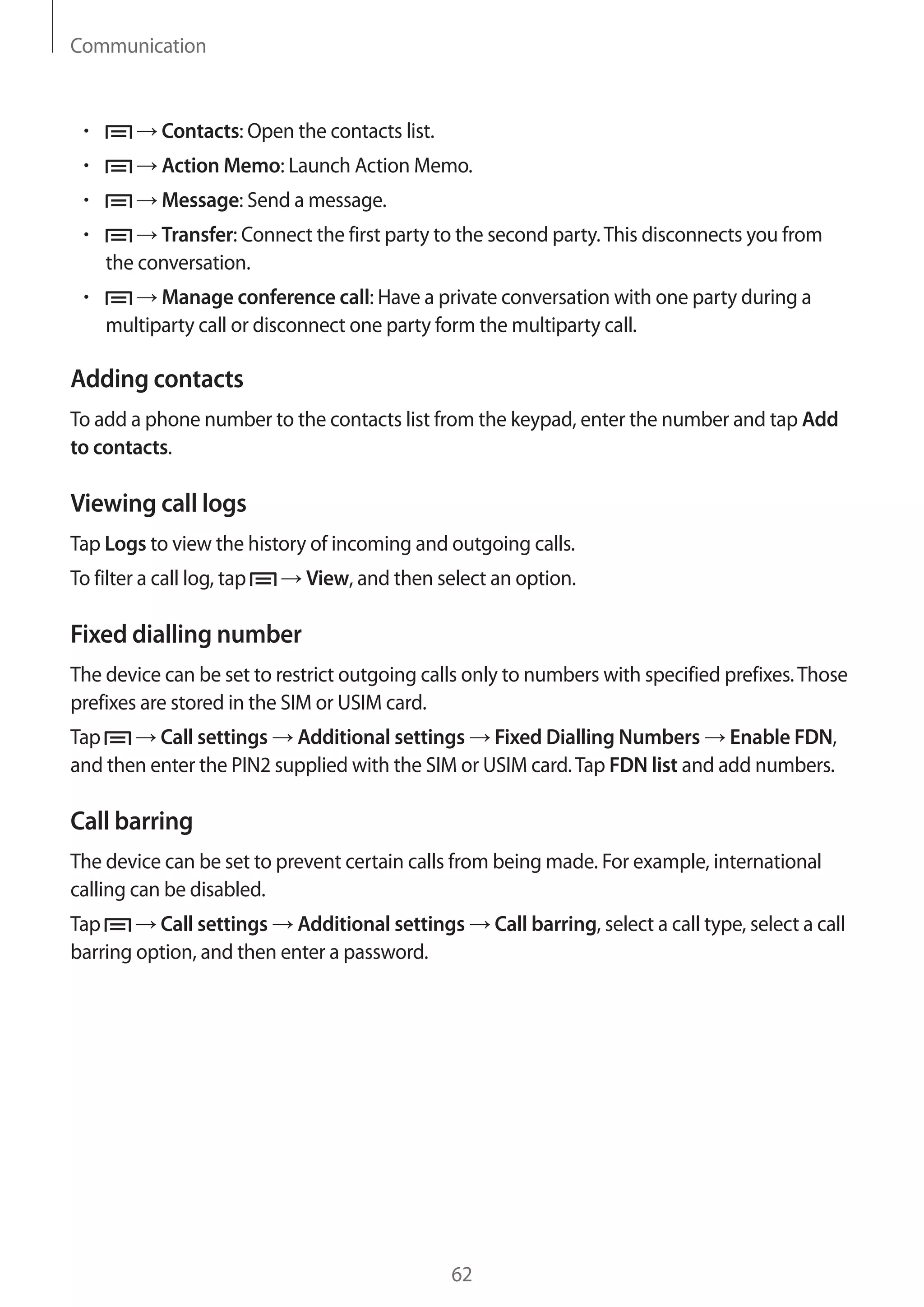 Communication

Contacts: Open the contacts list.
Action Memo: Launch Action Memo.
Message: Send a message.
Transfer: Connect the first party to the second party. This disconnects you from
the conversation.
Manage conference call: Have a private conversation with one party during a
multiparty call or disconnect one party form the multiparty call.

Adding contacts
To add a phone number to the contacts list from the keypad, enter the number and tap Add
to contacts.

Viewing call logs
Tap Logs to view the history of incoming and outgoing calls.
To filter a call log, tap

View, and then select an option.

Fixed dialling number
The device can be set to restrict outgoing calls only to numbers with specified prefixes. Those
prefixes are stored in the SIM or USIM card.
Tap
Call settings Additional settings Fixed Dialling Numbers Enable FDN,
and then enter the PIN2 supplied with the SIM or USIM card. Tap FDN list and add numbers.

Call barring
The device can be set to prevent certain calls from being made. For example, international
calling can be disabled.
Tap
Call settings Additional settings
barring option, and then enter a password.

62

Call barring, select a call type, select a call

 