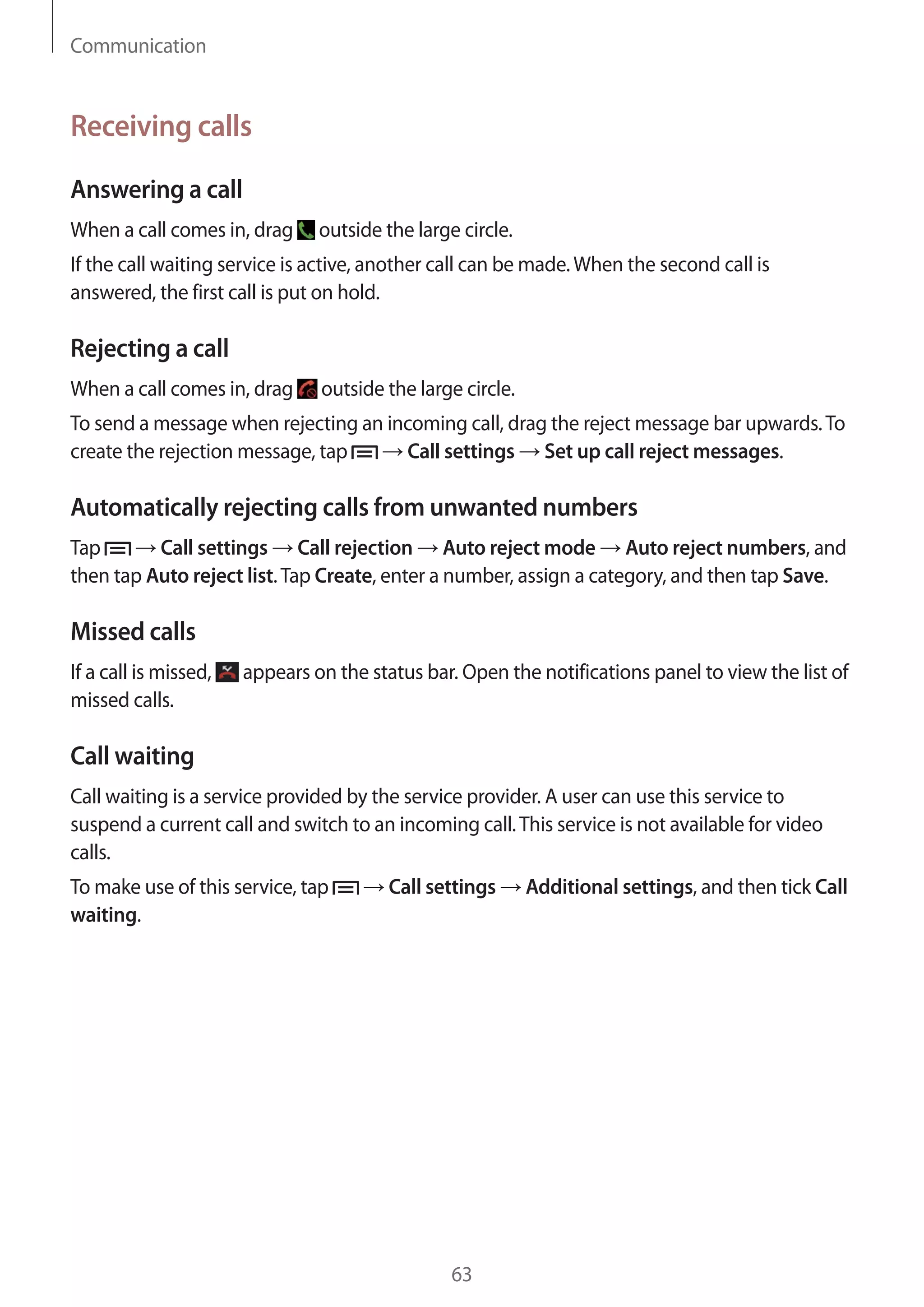 Communication

Receiving calls
Answering a call
When a call comes in, drag

outside the large circle.

If the call waiting service is active, another call can be made. When the second call is
answered, the first call is put on hold.

Rejecting a call
When a call comes in, drag

outside the large circle.

To send a message when rejecting an incoming call, drag the reject message bar upwards. To
create the rejection message, tap
Call settings Set up call reject messages.

Automatically rejecting calls from unwanted numbers
Tap
Call settings Call rejection Auto reject mode Auto reject numbers, and
then tap Auto reject list. Tap Create, enter a number, assign a category, and then tap Save.

Missed calls
If a call is missed,
missed calls.

appears on the status bar. Open the notifications panel to view the list of

Call waiting
Call waiting is a service provided by the service provider. A user can use this service to
suspend a current call and switch to an incoming call. This service is not available for video
calls.
To make use of this service, tap
waiting.

Call settings

63

Additional settings, and then tick Call

 