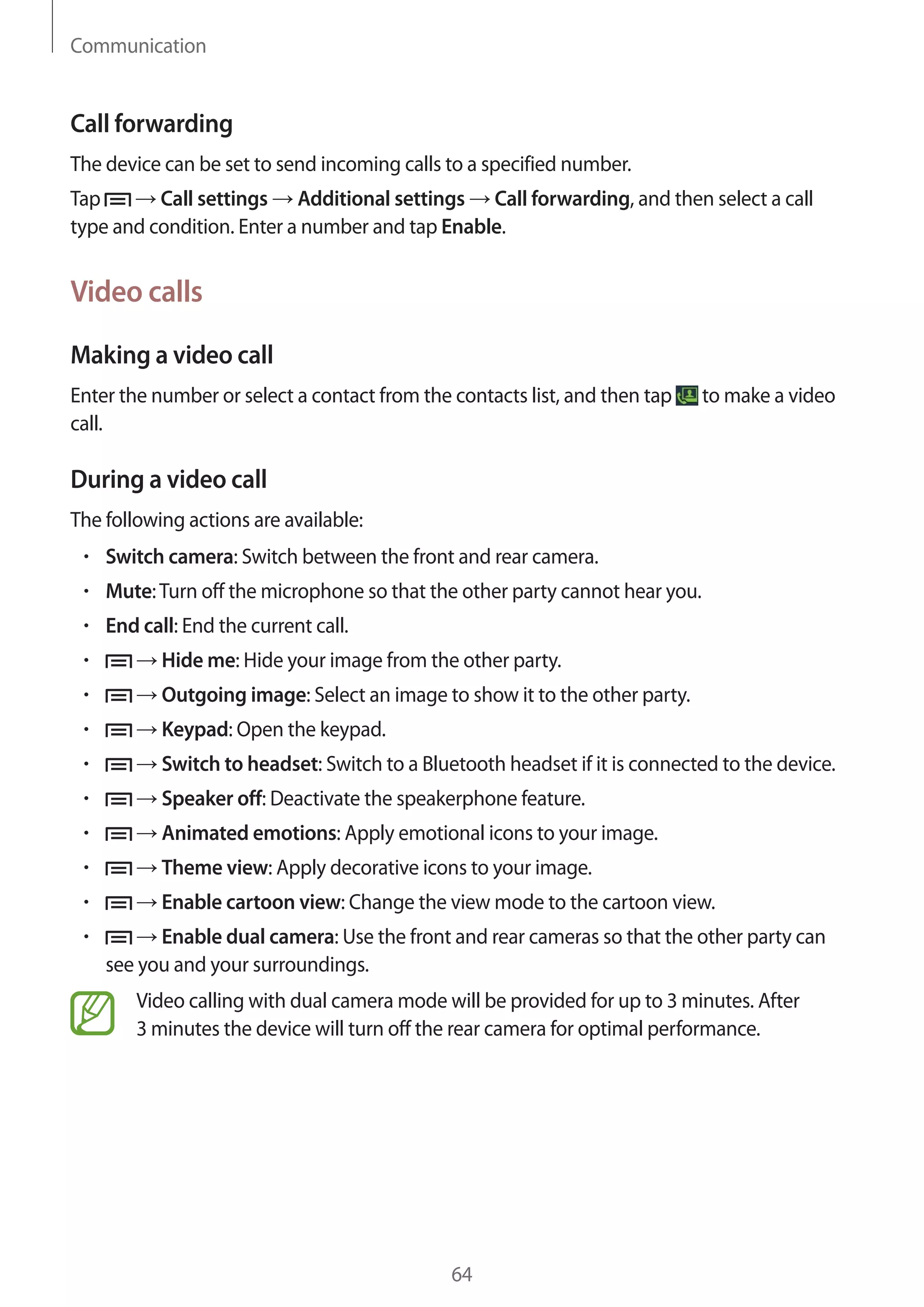 Communication

Call forwarding
The device can be set to send incoming calls to a specified number.
Tap
Call settings Additional settings Call forwarding, and then select a call
type and condition. Enter a number and tap Enable.

Video calls
Making a video call
Enter the number or select a contact from the contacts list, and then tap
call.

to make a video

During a video call
The following actions are available:
Switch camera: Switch between the front and rear camera.
Mute: Turn off the microphone so that the other party cannot hear you.
End call: End the current call.
Hide me: Hide your image from the other party.
Outgoing image: Select an image to show it to the other party.
Keypad: Open the keypad.
Switch to headset: Switch to a Bluetooth headset if it is connected to the device.
Speaker off: Deactivate the speakerphone feature.
Animated emotions: Apply emotional icons to your image.
Theme view: Apply decorative icons to your image.
Enable cartoon view: Change the view mode to the cartoon view.
Enable dual camera: Use the front and rear cameras so that the other party can
see you and your surroundings.
Video calling with dual camera mode will be provided for up to 3 minutes. After
3 minutes the device will turn off the rear camera for optimal performance.

64

 
