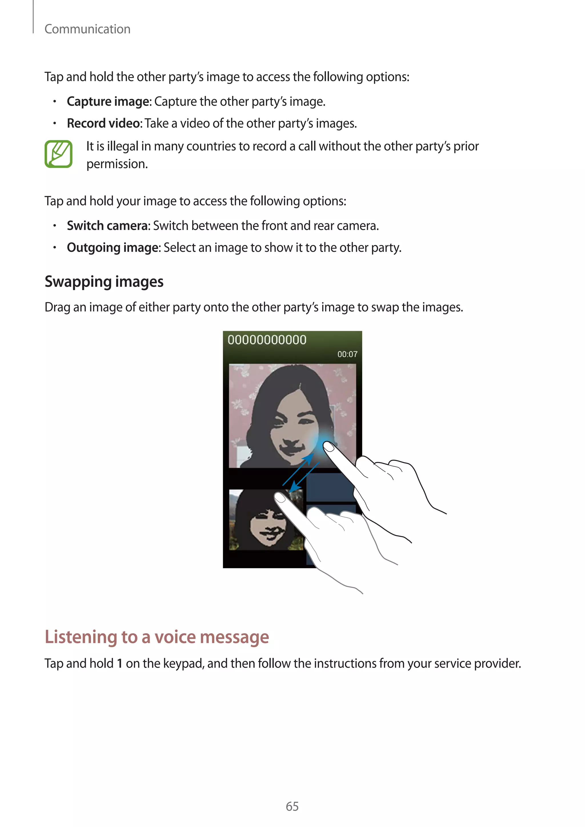 Communication

Tap and hold the other party’s image to access the following options:
Capture image: Capture the other party’s image.
Record video: Take a video of the other party’s images.
It is illegal in many countries to record a call without the other party’s prior
permission.
Tap and hold your image to access the following options:
Switch camera: Switch between the front and rear camera.
Outgoing image: Select an image to show it to the other party.

Swapping images
Drag an image of either party onto the other party’s image to swap the images.

Listening to a voice message
Tap and hold 1 on the keypad, and then follow the instructions from your service provider.

65

 