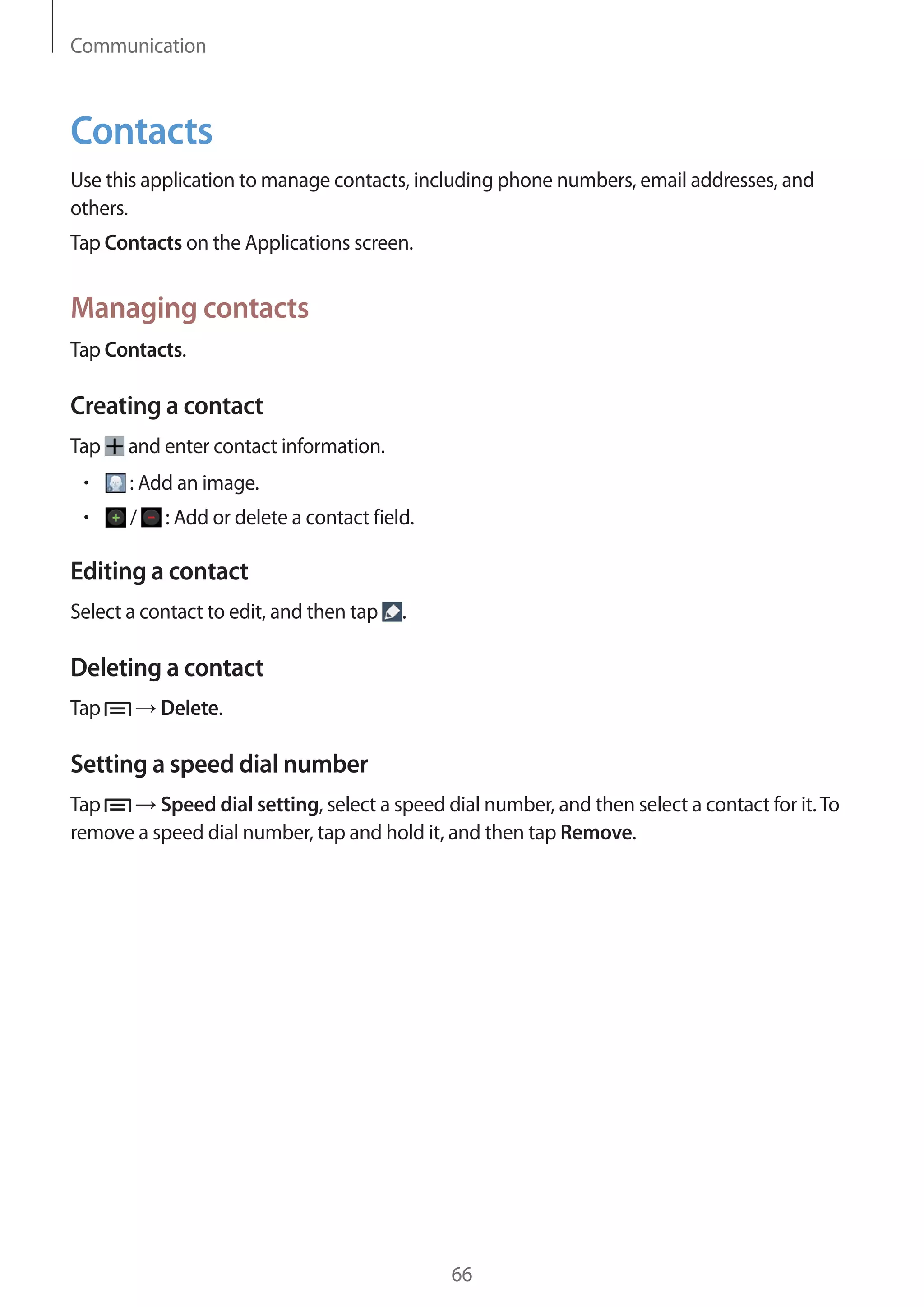 Communication

Contacts
Use this application to manage contacts, including phone numbers, email addresses, and
others.
Tap Contacts on the Applications screen.

Managing contacts
Tap Contacts.

Creating a contact
Tap

and enter contact information.
: Add an image.
/

: Add or delete a contact field.

Editing a contact
Select a contact to edit, and then tap

.

Deleting a contact
Tap

Delete.

Setting a speed dial number
Tap
Speed dial setting, select a speed dial number, and then select a contact for it. To
remove a speed dial number, tap and hold it, and then tap Remove.

66

 