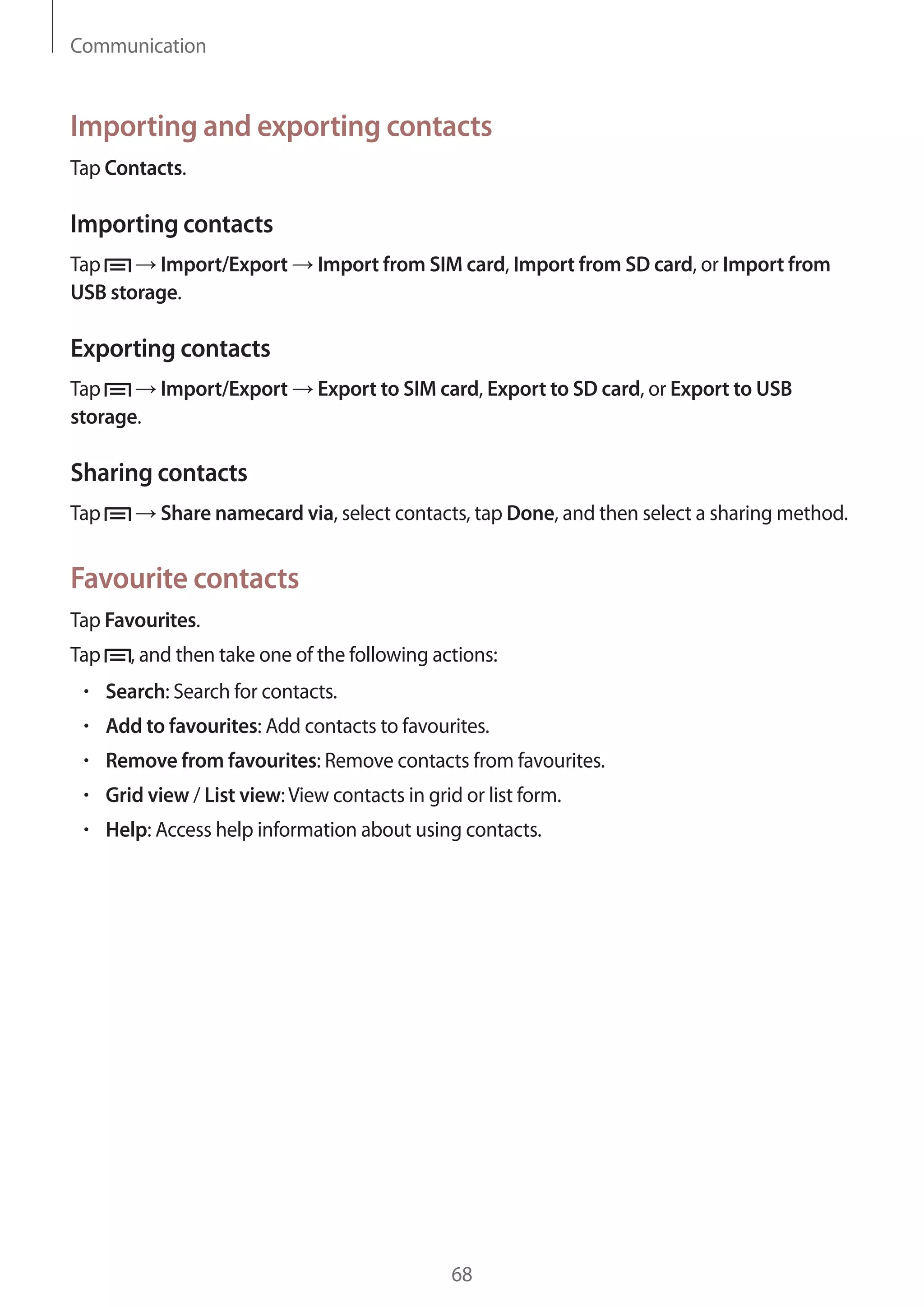 Communication

Importing and exporting contacts
Tap Contacts.

Importing contacts
Tap
Import/Export
USB storage.

Import from SIM card, Import from SD card, or Import from

Exporting contacts
Tap
Import/Export
storage.

Export to SIM card, Export to SD card, or Export to USB

Sharing contacts
Tap

Share namecard via, select contacts, tap Done, and then select a sharing method.

Favourite contacts
Tap Favourites.
Tap

, and then take one of the following actions:
Search: Search for contacts.
Add to favourites: Add contacts to favourites.
Remove from favourites: Remove contacts from favourites.
Grid view / List view: View contacts in grid or list form.
Help: Access help information about using contacts.

68

 