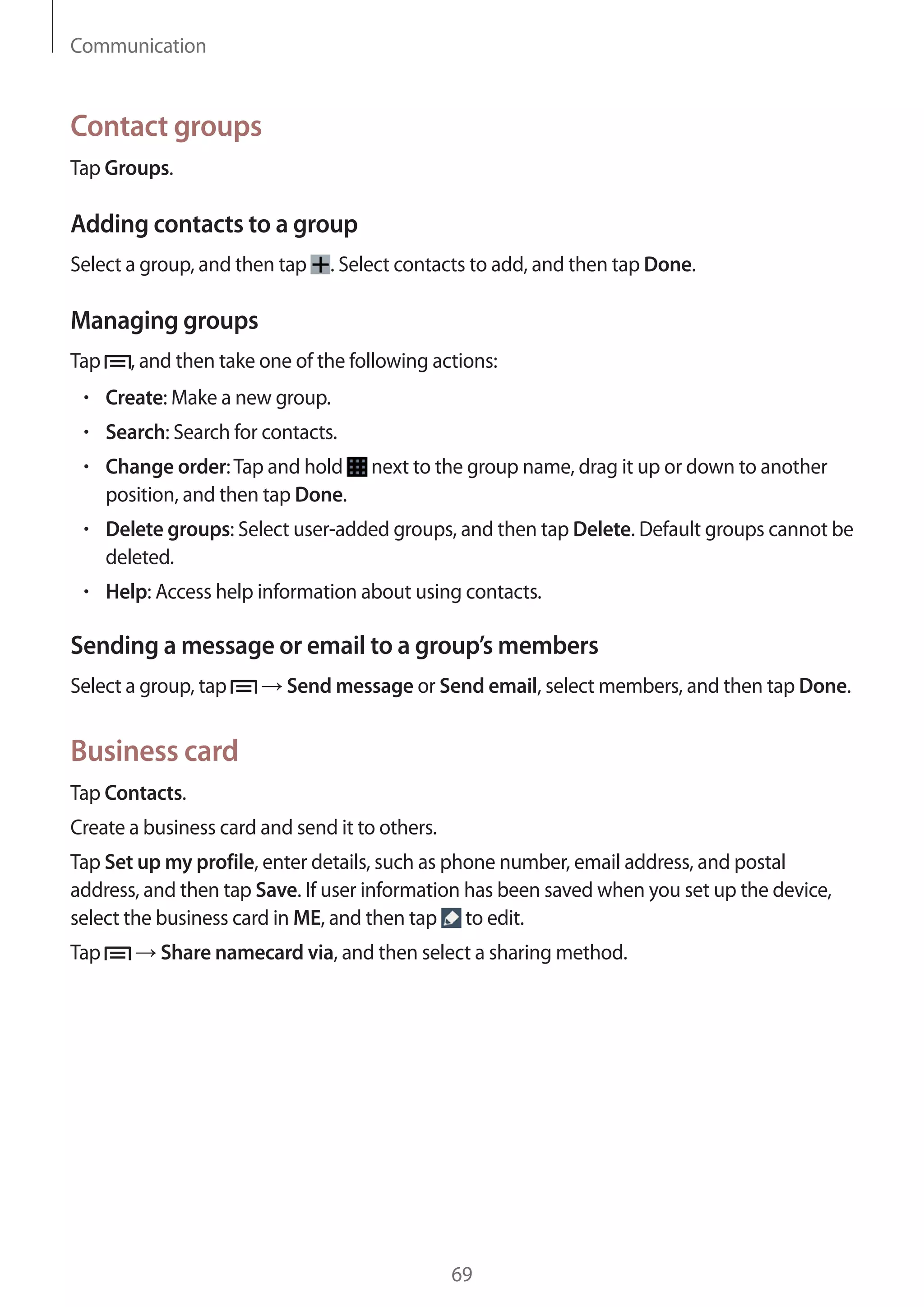 Communication

Contact groups
Tap Groups.

Adding contacts to a group
Select a group, and then tap

. Select contacts to add, and then tap Done.

Managing groups
Tap

, and then take one of the following actions:
Create: Make a new group.
Search: Search for contacts.
Change order: Tap and hold
position, and then tap Done.

next to the group name, drag it up or down to another

Delete groups: Select user-added groups, and then tap Delete. Default groups cannot be
deleted.
Help: Access help information about using contacts.

Sending a message or email to a group’s members
Select a group, tap

Send message or Send email, select members, and then tap Done.

Business card
Tap Contacts.
Create a business card and send it to others.
Tap Set up my profile, enter details, such as phone number, email address, and postal
address, and then tap Save. If user information has been saved when you set up the device,
select the business card in ME, and then tap to edit.
Tap

Share namecard via, and then select a sharing method.

69

 