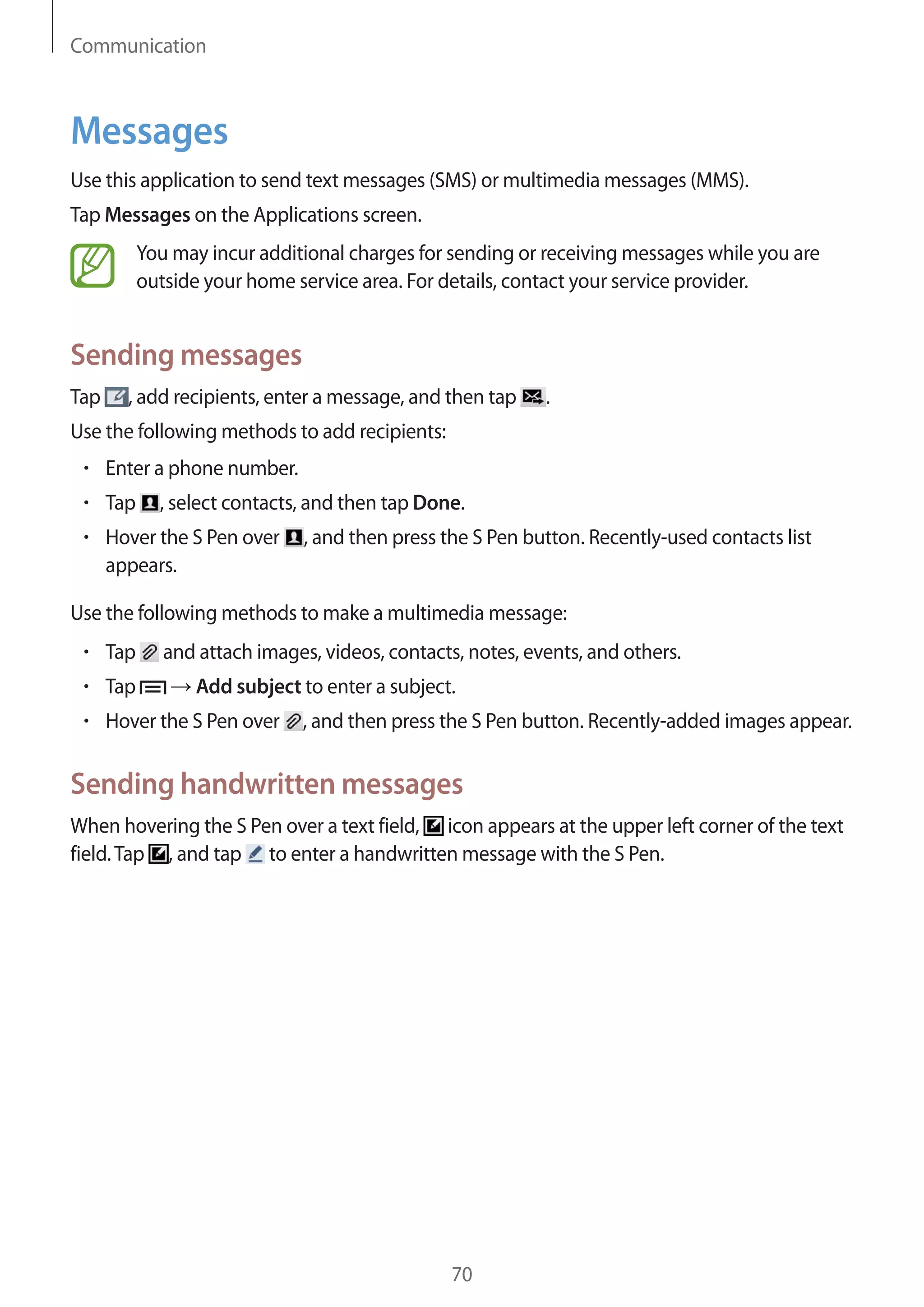 Communication

Messages
Use this application to send text messages (SMS) or multimedia messages (MMS).
Tap Messages on the Applications screen.
You may incur additional charges for sending or receiving messages while you are
outside your home service area. For details, contact your service provider.

Sending messages
Tap

, add recipients, enter a message, and then tap

.

Use the following methods to add recipients:
Enter a phone number.
Tap

, select contacts, and then tap Done.

Hover the S Pen over
appears.

, and then press the S Pen button. Recently-used contacts list

Use the following methods to make a multimedia message:
Tap
Tap

and attach images, videos, contacts, notes, events, and others.
Add subject to enter a subject.

Hover the S Pen over

, and then press the S Pen button. Recently-added images appear.

Sending handwritten messages
When hovering the S Pen over a text field, icon appears at the upper left corner of the text
field. Tap , and tap to enter a handwritten message with the S Pen.

70

 