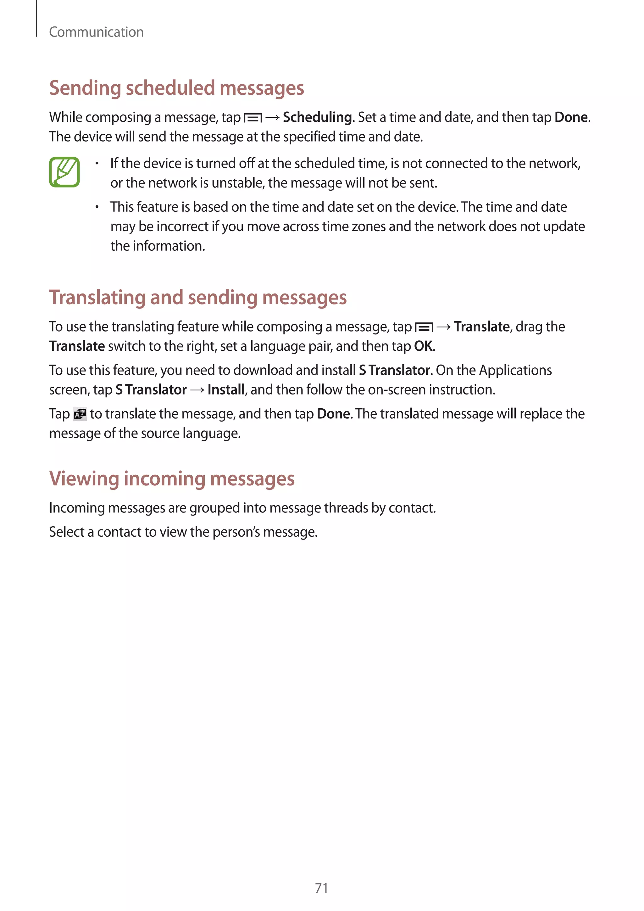 Communication

Sending scheduled messages
While composing a message, tap
Scheduling. Set a time and date, and then tap Done.
The device will send the message at the specified time and date.
If the device is turned off at the scheduled time, is not connected to the network,
or the network is unstable, the message will not be sent.
This feature is based on the time and date set on the device. The time and date
may be incorrect if you move across time zones and the network does not update
the information.

Translating and sending messages
To use the translating feature while composing a message, tap
Translate switch to the right, set a language pair, and then tap OK.

Translate, drag the

To use this feature, you need to download and install S Translator. On the Applications
screen, tap S Translator Install, and then follow the on-screen instruction.
Tap to translate the message, and then tap Done. The translated message will replace the
message of the source language.

Viewing incoming messages
Incoming messages are grouped into message threads by contact.
Select a contact to view the person’s message.

71

 