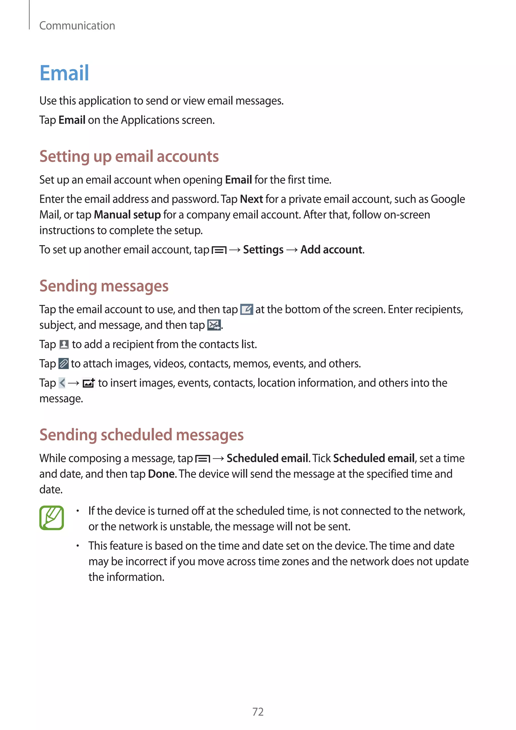 Communication

Email
Use this application to send or view email messages.
Tap Email on the Applications screen.

Setting up email accounts
Set up an email account when opening Email for the first time.
Enter the email address and password. Tap Next for a private email account, such as Google
Mail, or tap Manual setup for a company email account. After that, follow on-screen
instructions to complete the setup.
To set up another email account, tap

Settings

Add account.

Sending messages
Tap the email account to use, and then tap
subject, and message, and then tap .

at the bottom of the screen. Enter recipients,

Tap

to add a recipient from the contacts list.

Tap

to attach images, videos, contacts, memos, events, and others.

Tap
message.

to insert images, events, contacts, location information, and others into the

Sending scheduled messages
While composing a message, tap
Scheduled email. Tick Scheduled email, set a time
and date, and then tap Done. The device will send the message at the specified time and
date.
If the device is turned off at the scheduled time, is not connected to the network,
or the network is unstable, the message will not be sent.
This feature is based on the time and date set on the device. The time and date
may be incorrect if you move across time zones and the network does not update
the information.

72

 