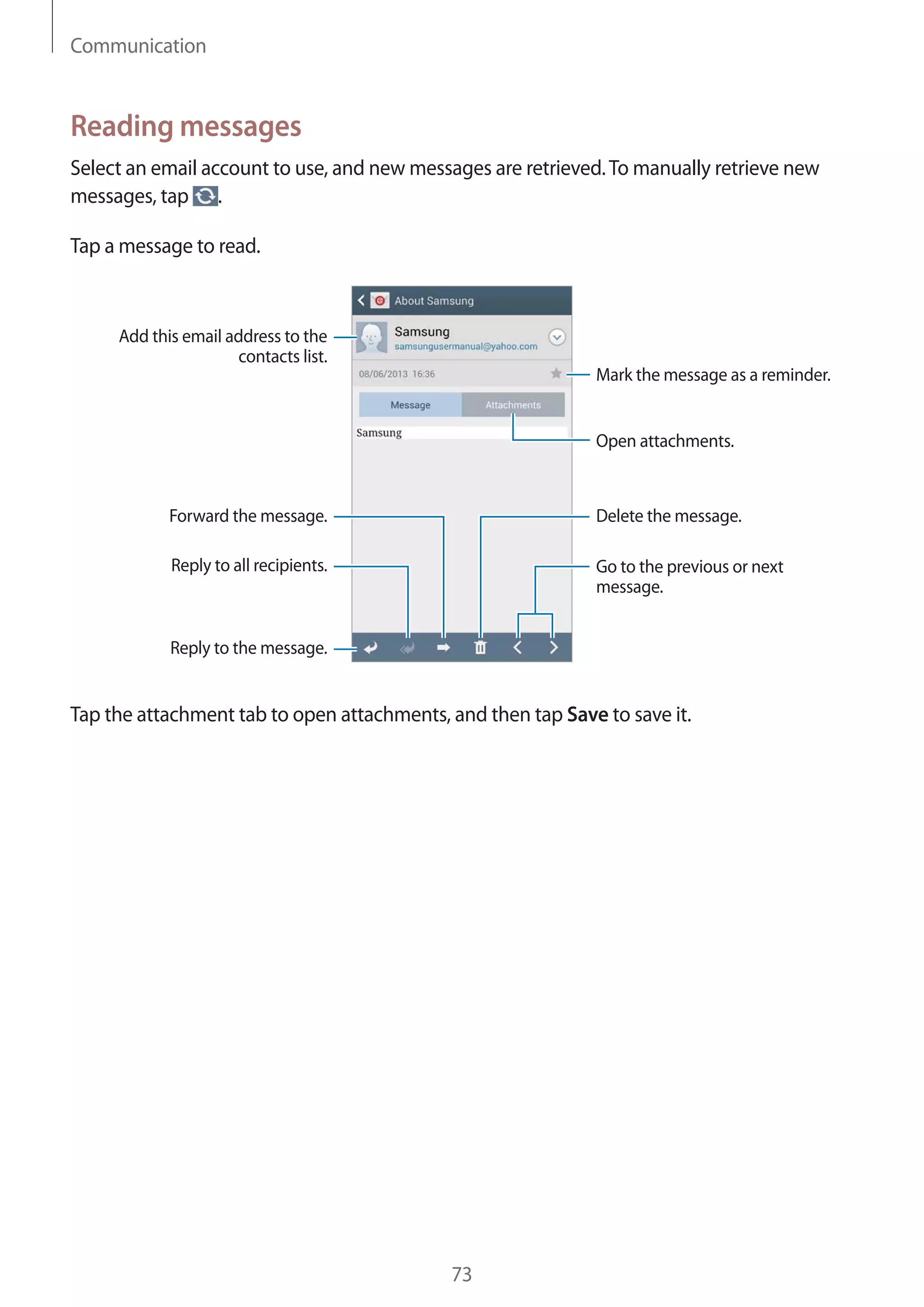 Communication

Reading messages
Select an email account to use, and new messages are retrieved. To manually retrieve new
messages, tap .
Tap a message to read.

Add this email address to the
contacts list.
Mark the message as a reminder.

Open attachments.

Forward the message.

Delete the message.

Reply to all recipients.

Go to the previous or next
message.

Reply to the message.

Tap the attachment tab to open attachments, and then tap Save to save it.

73

 