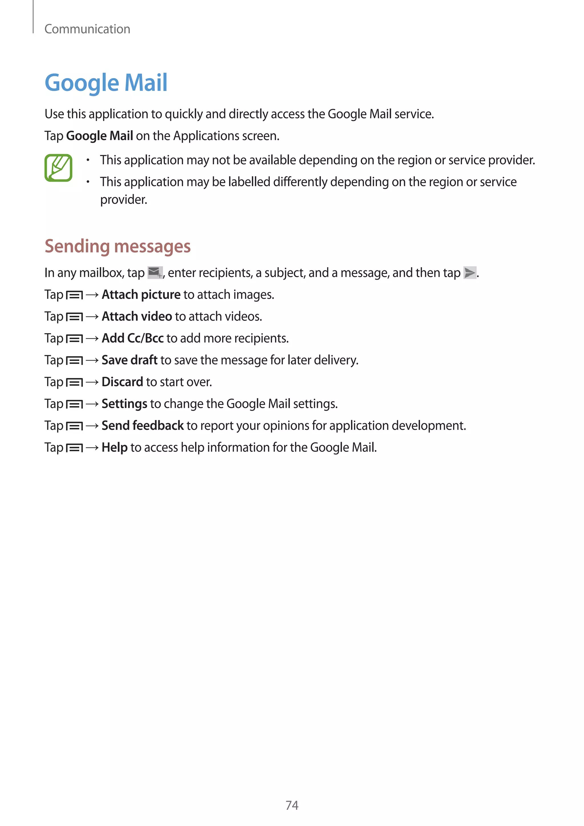Communication

Google Mail
Use this application to quickly and directly access the Google Mail service.
Tap Google Mail on the Applications screen.
This application may not be available depending on the region or service provider.
This application may be labelled differently depending on the region or service
provider.

Sending messages
In any mailbox, tap

, enter recipients, a subject, and a message, and then tap

Tap

Attach picture to attach images.

Tap

Attach video to attach videos.

Tap

Add Cc/Bcc to add more recipients.

Tap

Save draft to save the message for later delivery.

Tap

Discard to start over.

Tap

Settings to change the Google Mail settings.

Tap

Send feedback to report your opinions for application development.

Tap

Help to access help information for the Google Mail.

74

.

 