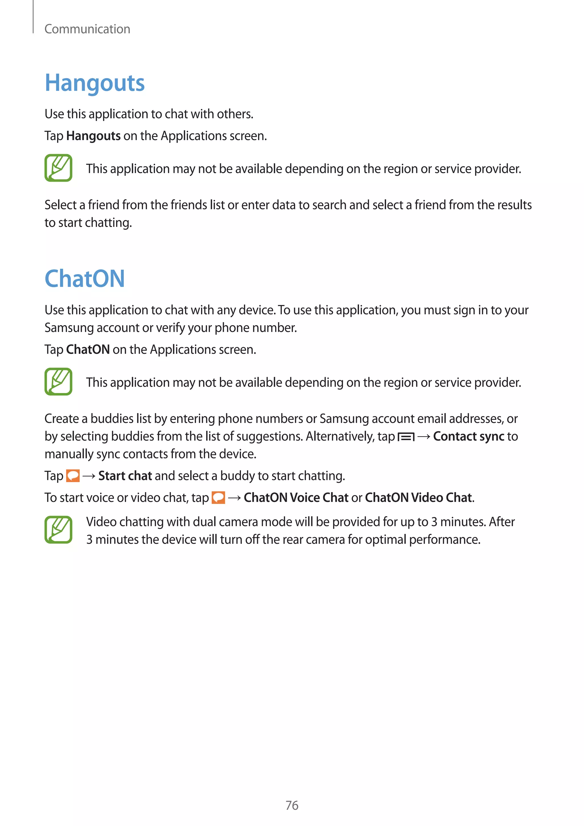 Communication

Hangouts
Use this application to chat with others.
Tap Hangouts on the Applications screen.
This application may not be available depending on the region or service provider.
Select a friend from the friends list or enter data to search and select a friend from the results
to start chatting.

ChatON
Use this application to chat with any device. To use this application, you must sign in to your
Samsung account or verify your phone number.
Tap ChatON on the Applications screen.
This application may not be available depending on the region or service provider.
Create a buddies list by entering phone numbers or Samsung account email addresses, or
Contact sync to
by selecting buddies from the list of suggestions. Alternatively, tap
manually sync contacts from the device.
Tap

Start chat and select a buddy to start chatting.

To start voice or video chat, tap

ChatON Voice Chat or ChatON Video Chat.

Video chatting with dual camera mode will be provided for up to 3 minutes. After
3 minutes the device will turn off the rear camera for optimal performance.

76

 