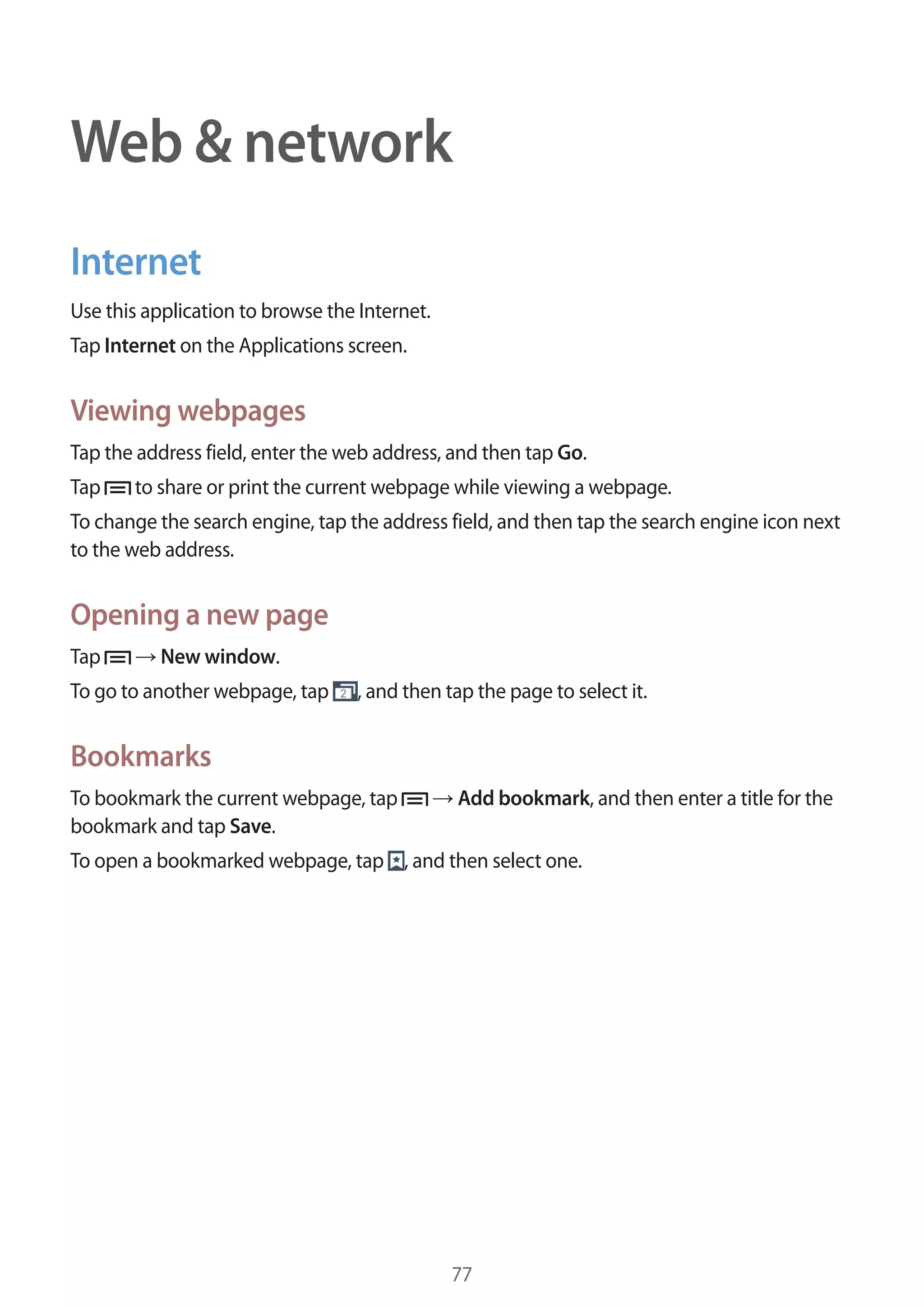 Web & network
Internet
Use this application to browse the Internet.
Tap Internet on the Applications screen.

Viewing webpages
Tap the address field, enter the web address, and then tap Go.
Tap

to share or print the current webpage while viewing a webpage.

To change the search engine, tap the address field, and then tap the search engine icon next
to the web address.

Opening a new page
Tap

New window.

To go to another webpage, tap

, and then tap the page to select it.

Bookmarks
To bookmark the current webpage, tap
bookmark and tap Save.

Add bookmark, and then enter a title for the

To open a bookmarked webpage, tap , and then select one.

77

 