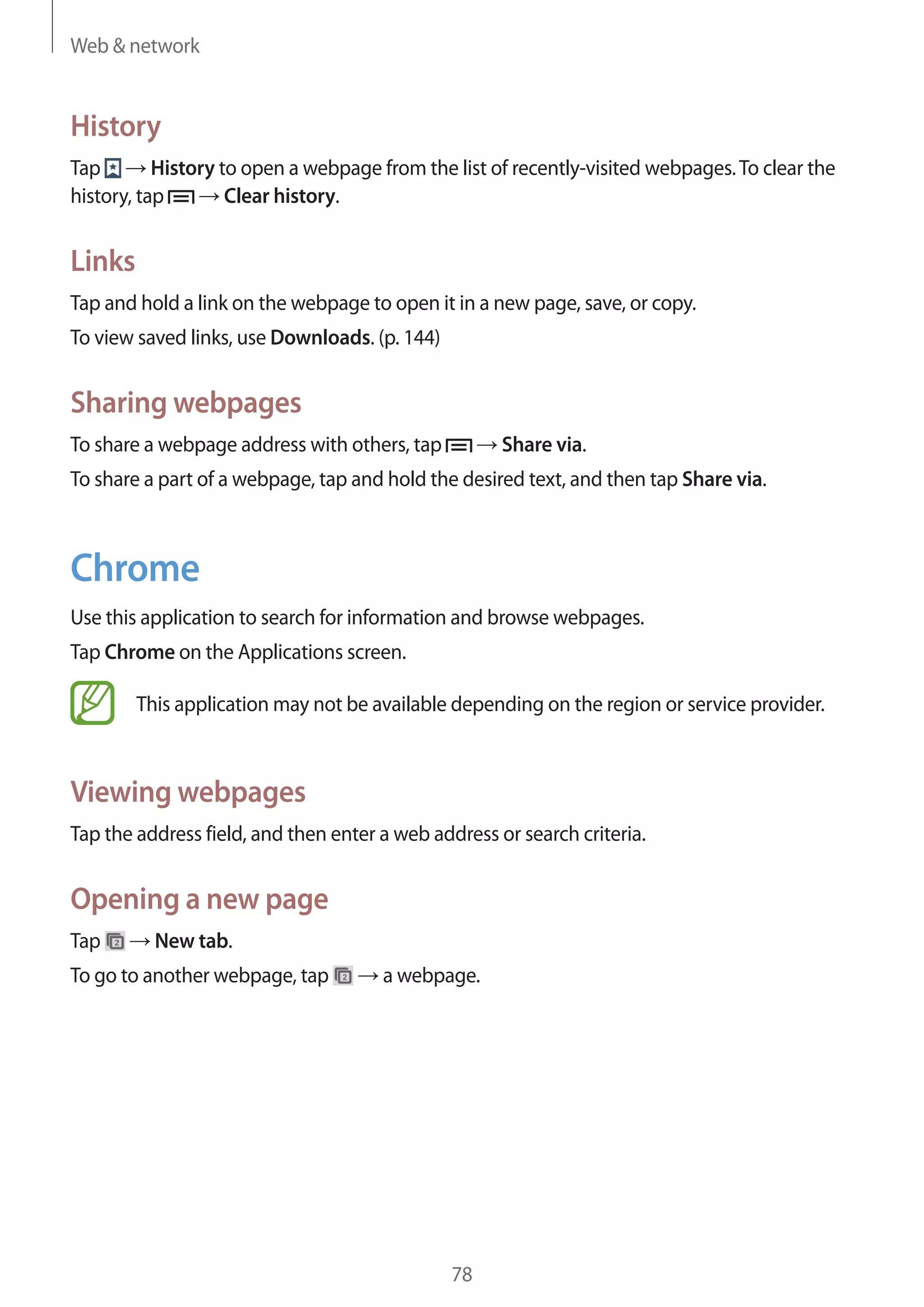 Web & network

History
Tap
History to open a webpage from the list of recently-visited webpages. To clear the
Clear history.
history, tap

Links
Tap and hold a link on the webpage to open it in a new page, save, or copy.
To view saved links, use Downloads. (p. 144)

Sharing webpages
To share a webpage address with others, tap

Share via.

To share a part of a webpage, tap and hold the desired text, and then tap Share via.

Chrome
Use this application to search for information and browse webpages.
Tap Chrome on the Applications screen.
This application may not be available depending on the region or service provider.

Viewing webpages
Tap the address field, and then enter a web address or search criteria.

Opening a new page
Tap

New tab.

To go to another webpage, tap

a webpage.

78

 