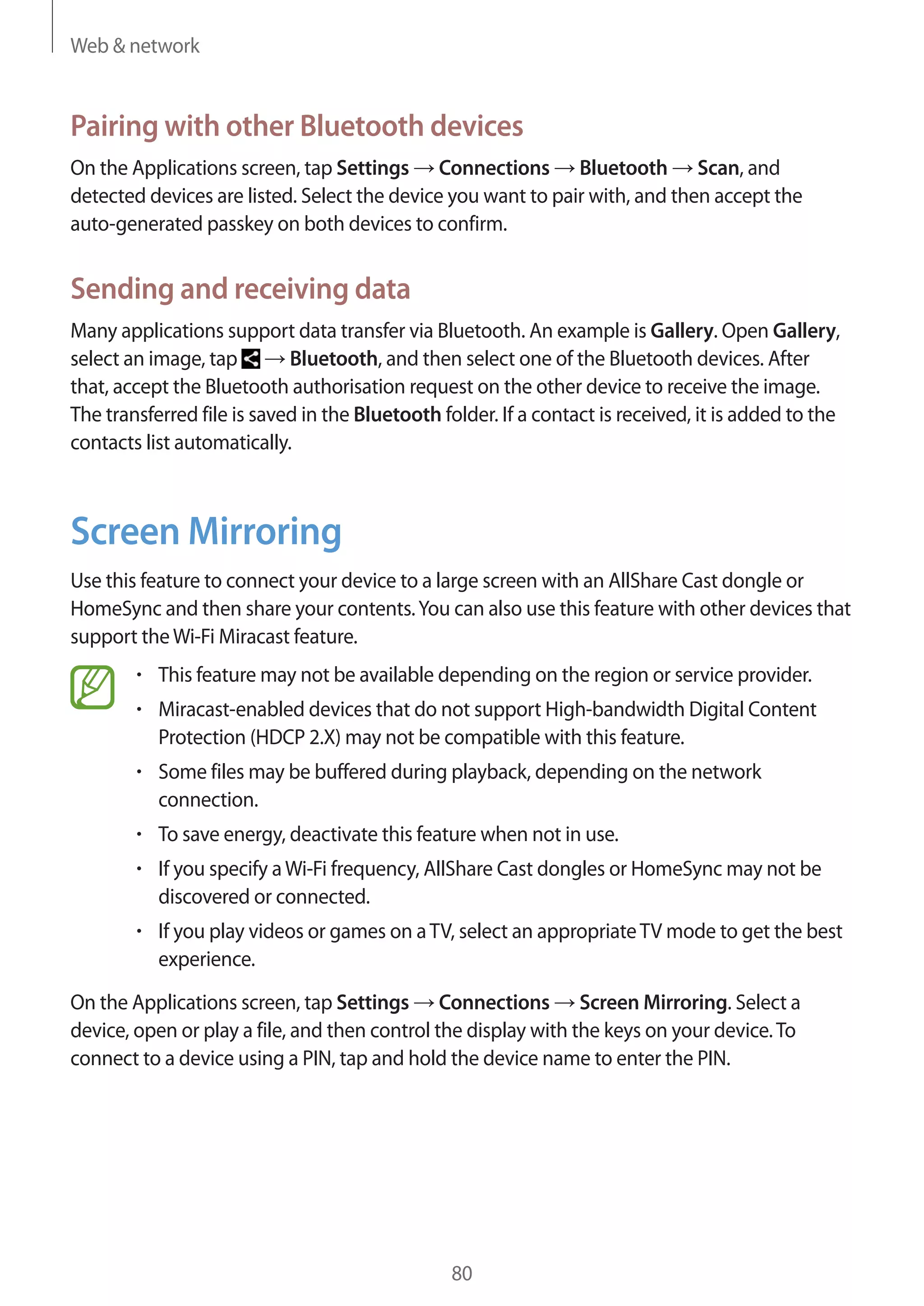 Web & network

Pairing with other Bluetooth devices
On the Applications screen, tap Settings Connections Bluetooth Scan, and
detected devices are listed. Select the device you want to pair with, and then accept the
auto-generated passkey on both devices to confirm.

Sending and receiving data
Many applications support data transfer via Bluetooth. An example is Gallery. Open Gallery,
Bluetooth, and then select one of the Bluetooth devices. After
select an image, tap
that, accept the Bluetooth authorisation request on the other device to receive the image.
The transferred file is saved in the Bluetooth folder. If a contact is received, it is added to the
contacts list automatically.

Screen Mirroring
Use this feature to connect your device to a large screen with an AllShare Cast dongle or
HomeSync and then share your contents. You can also use this feature with other devices that
support the Wi-Fi Miracast feature.
This feature may not be available depending on the region or service provider.
Miracast-enabled devices that do not support High-bandwidth Digital Content
Protection (HDCP 2.X) may not be compatible with this feature.
Some files may be buffered during playback, depending on the network
connection.
To save energy, deactivate this feature when not in use.
If you specify a Wi-Fi frequency, AllShare Cast dongles or HomeSync may not be
discovered or connected.
If you play videos or games on a TV, select an appropriate TV mode to get the best
experience.
On the Applications screen, tap Settings Connections Screen Mirroring. Select a
device, open or play a file, and then control the display with the keys on your device. To
connect to a device using a PIN, tap and hold the device name to enter the PIN.

80

 