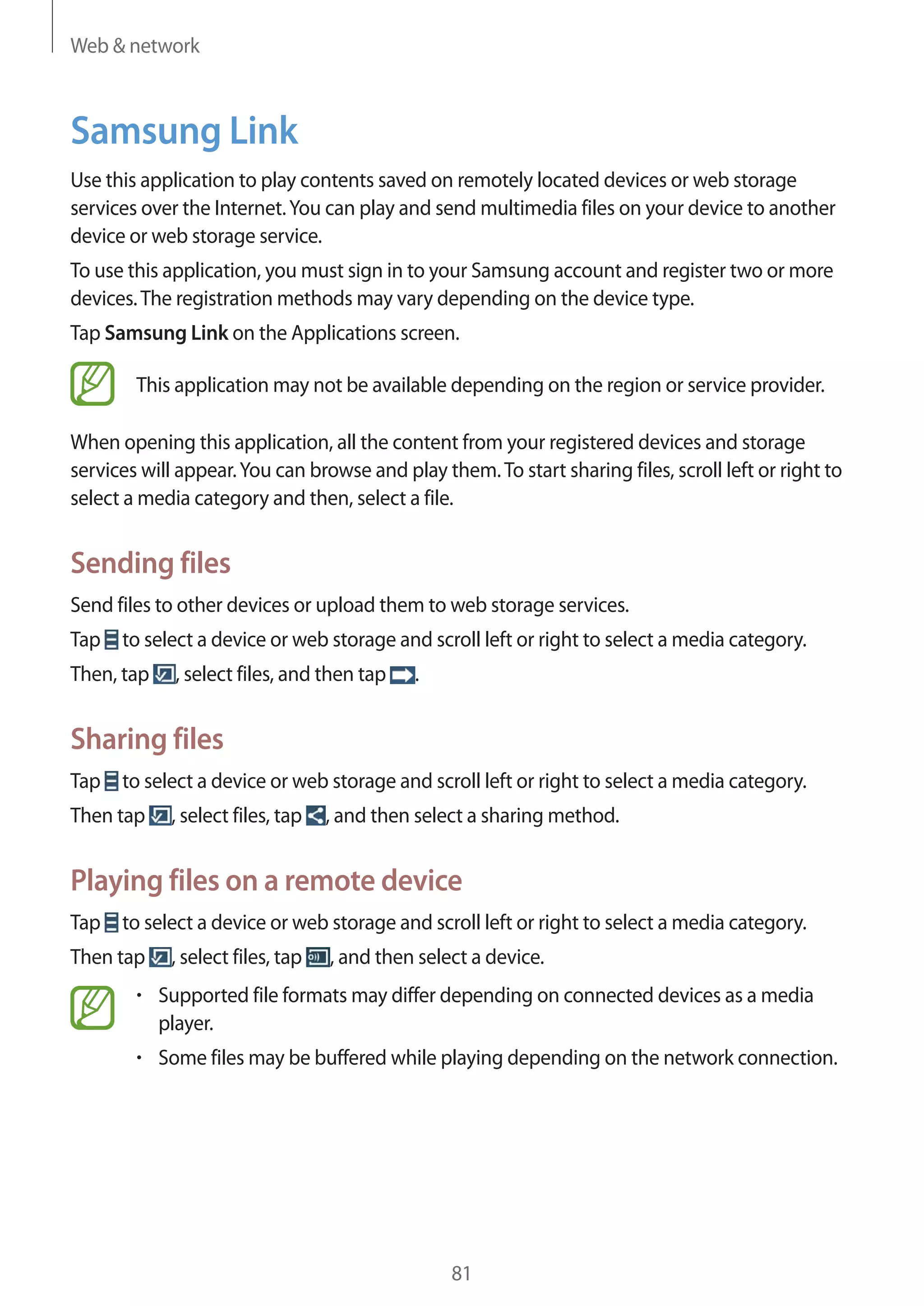 Web & network

Samsung Link
Use this application to play contents saved on remotely located devices or web storage
services over the Internet. You can play and send multimedia files on your device to another
device or web storage service.
To use this application, you must sign in to your Samsung account and register two or more
devices. The registration methods may vary depending on the device type.
Tap Samsung Link on the Applications screen.
This application may not be available depending on the region or service provider.
When opening this application, all the content from your registered devices and storage
services will appear. You can browse and play them. To start sharing files, scroll left or right to
select a media category and then, select a file.

Sending files
Send files to other devices or upload them to web storage services.
Tap to select a device or web storage and scroll left or right to select a media category.
Then, tap

, select files, and then tap

.

Sharing files
Tap to select a device or web storage and scroll left or right to select a media category.
Then tap

, select files, tap

, and then select a sharing method.

Playing files on a remote device
Tap to select a device or web storage and scroll left or right to select a media category.
Then tap

, select files, tap

, and then select a device.

Supported file formats may differ depending on connected devices as a media
player.
Some files may be buffered while playing depending on the network connection.

81

 