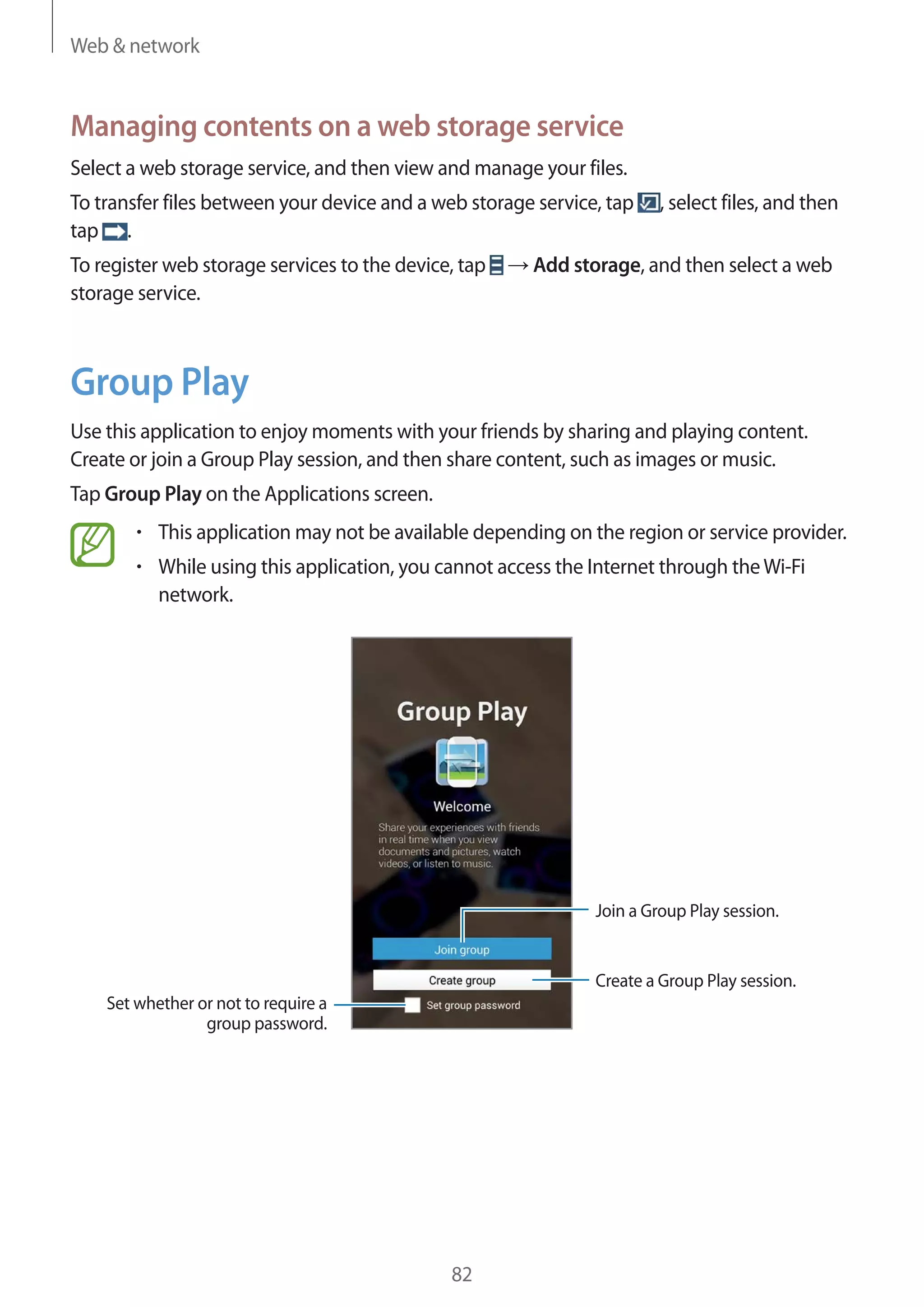 Web & network

Managing contents on a web storage service
Select a web storage service, and then view and manage your files.
To transfer files between your device and a web storage service, tap
tap .
To register web storage services to the device, tap
storage service.

, select files, and then

Add storage, and then select a web

Group Play
Use this application to enjoy moments with your friends by sharing and playing content.
Create or join a Group Play session, and then share content, such as images or music.
Tap Group Play on the Applications screen.
This application may not be available depending on the region or service provider.
While using this application, you cannot access the Internet through the Wi-Fi
network.

Join a Group Play session.

Create a Group Play session.
Set whether or not to require a
group password.

82

 