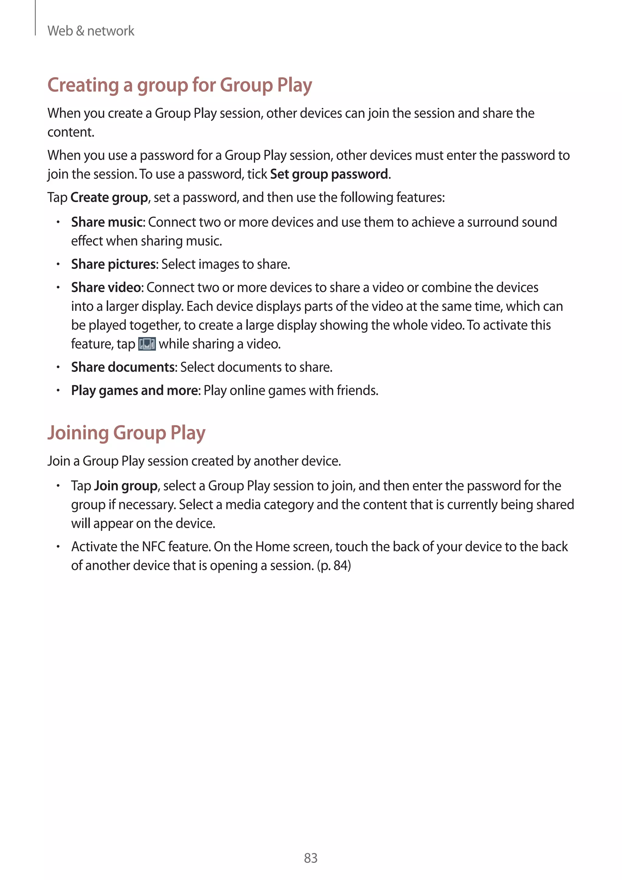 Web & network

Creating a group for Group Play
When you create a Group Play session, other devices can join the session and share the
content.
When you use a password for a Group Play session, other devices must enter the password to
join the session. To use a password, tick Set group password.
Tap Create group, set a password, and then use the following features:
Share music: Connect two or more devices and use them to achieve a surround sound
effect when sharing music.
Share pictures: Select images to share.
Share video: Connect two or more devices to share a video or combine the devices
into a larger display. Each device displays parts of the video at the same time, which can
be played together, to create a large display showing the whole video. To activate this
while sharing a video.
feature, tap
Share documents: Select documents to share.
Play games and more: Play online games with friends.

Joining Group Play
Join a Group Play session created by another device.
Tap Join group, select a Group Play session to join, and then enter the password for the
group if necessary. Select a media category and the content that is currently being shared
will appear on the device.
Activate the NFC feature. On the Home screen, touch the back of your device to the back
of another device that is opening a session. (p. 84)

83

 