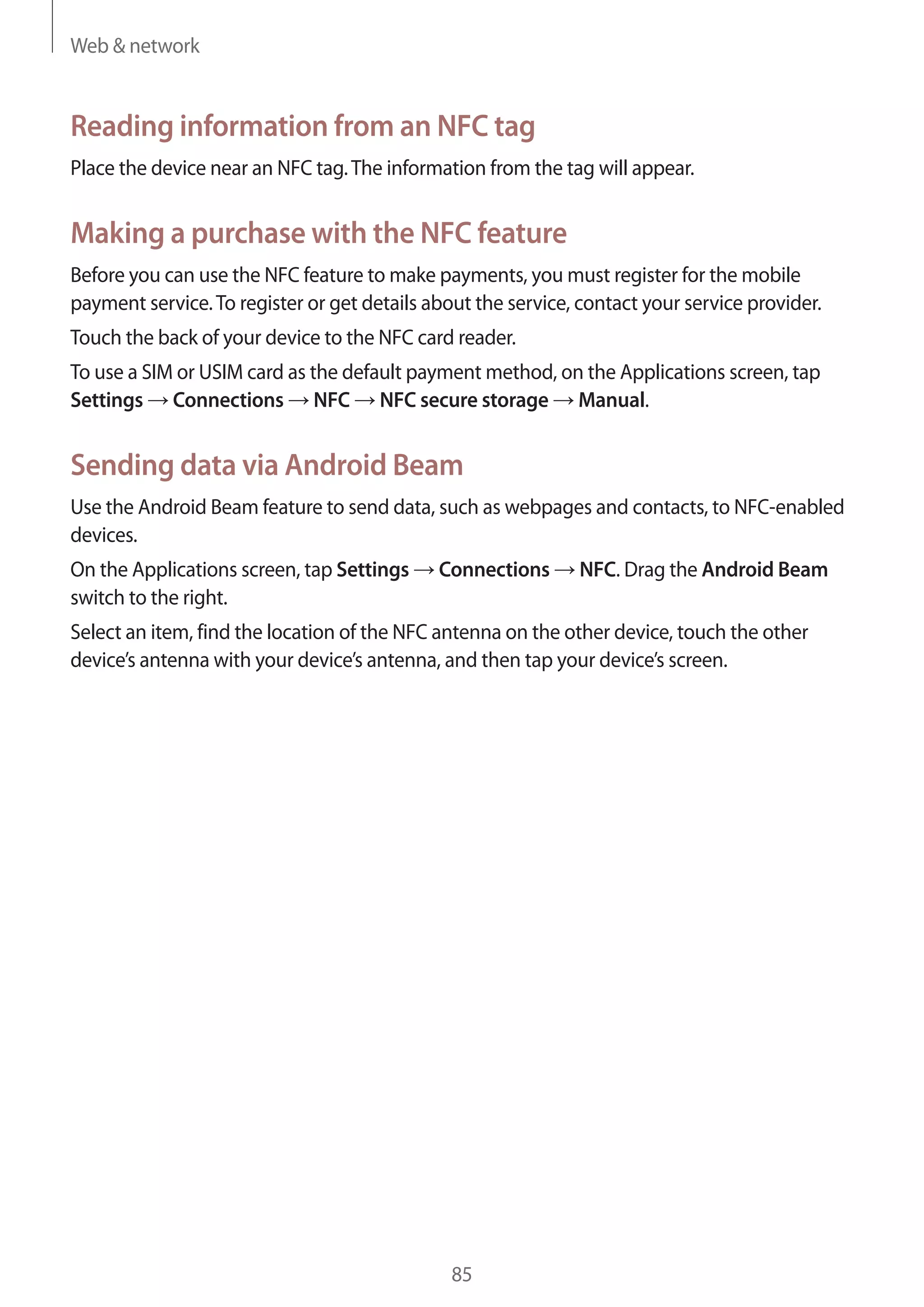 Web & network

Reading information from an NFC tag
Place the device near an NFC tag. The information from the tag will appear.

Making a purchase with the NFC feature
Before you can use the NFC feature to make payments, you must register for the mobile
payment service. To register or get details about the service, contact your service provider.
Touch the back of your device to the NFC card reader.
To use a SIM or USIM card as the default payment method, on the Applications screen, tap
Settings Connections NFC NFC secure storage Manual.

Sending data via Android Beam
Use the Android Beam feature to send data, such as webpages and contacts, to NFC-enabled
devices.
On the Applications screen, tap Settings
switch to the right.

Connections

NFC. Drag the Android Beam

Select an item, find the location of the NFC antenna on the other device, touch the other
device’s antenna with your device’s antenna, and then tap your device’s screen.

85

 