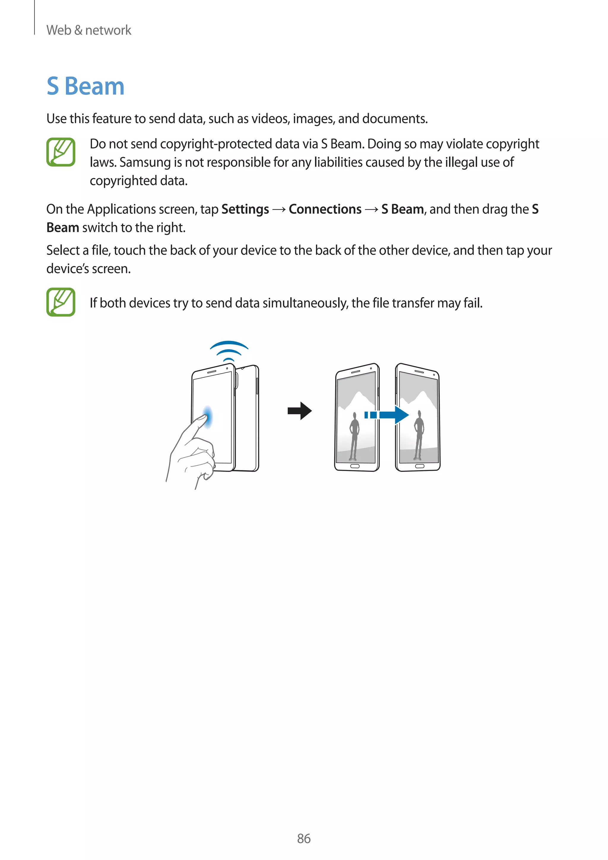 Web & network

S Beam
Use this feature to send data, such as videos, images, and documents.
Do not send copyright-protected data via S Beam. Doing so may violate copyright
laws. Samsung is not responsible for any liabilities caused by the illegal use of
copyrighted data.
On the Applications screen, tap Settings
Beam switch to the right.

Connections

S Beam, and then drag the S

Select a file, touch the back of your device to the back of the other device, and then tap your
device’s screen.
If both devices try to send data simultaneously, the file transfer may fail.

86

 