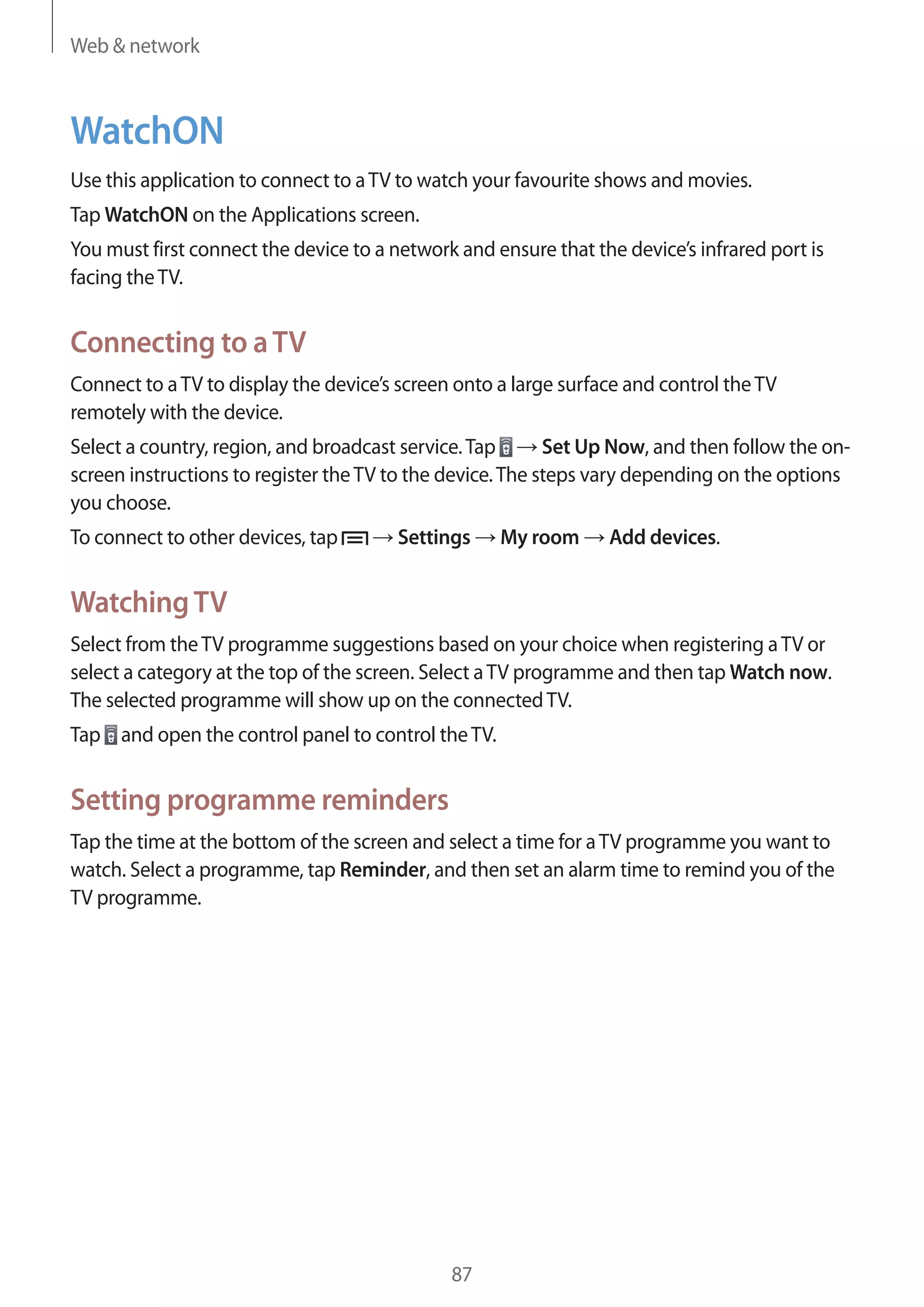 Web & network

WatchON
Use this application to connect to a TV to watch your favourite shows and movies.
Tap WatchON on the Applications screen.
You must first connect the device to a network and ensure that the device’s infrared port is
facing the TV.

Connecting to a TV
Connect to a TV to display the device’s screen onto a large surface and control the TV
remotely with the device.
Select a country, region, and broadcast service. Tap
Set Up Now, and then follow the onscreen instructions to register the TV to the device. The steps vary depending on the options
you choose.
To connect to other devices, tap

Settings

My room

Add devices.

Watching TV
Select from the TV programme suggestions based on your choice when registering a TV or
select a category at the top of the screen. Select a TV programme and then tap Watch now.
The selected programme will show up on the connected TV.
Tap and open the control panel to control the TV.

Setting programme reminders
Tap the time at the bottom of the screen and select a time for a TV programme you want to
watch. Select a programme, tap Reminder, and then set an alarm time to remind you of the
TV programme.

87

 