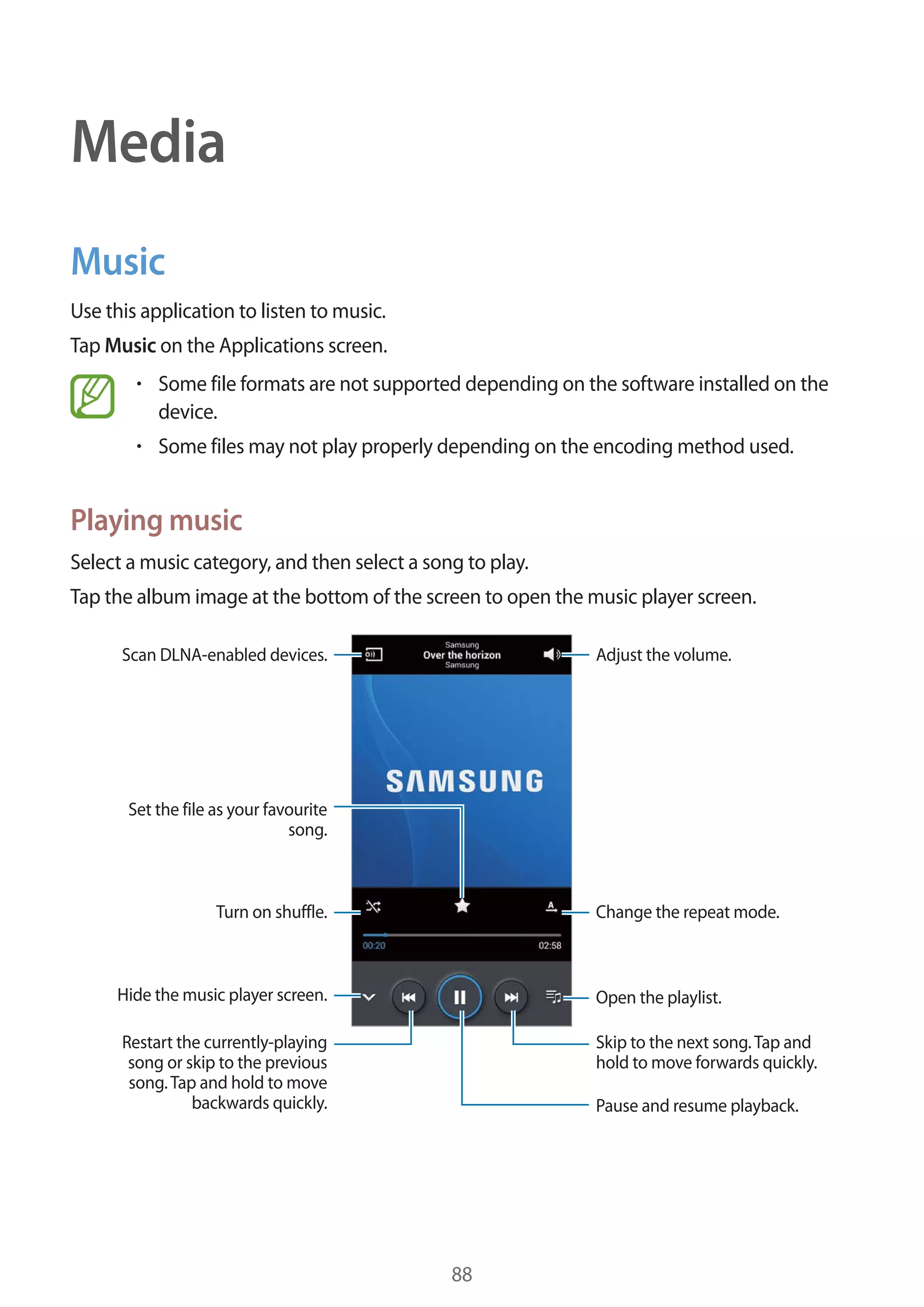 Media
Music
Use this application to listen to music.
Tap Music on the Applications screen.
Some file formats are not supported depending on the software installed on the
device.
Some files may not play properly depending on the encoding method used.

Playing music
Select a music category, and then select a song to play.
Tap the album image at the bottom of the screen to open the music player screen.
Adjust the volume.

Scan DLNA-enabled devices.

Set the file as your favourite
song.

Turn on shuffle.

Change the repeat mode.

Hide the music player screen.

Open the playlist.

Restart the currently-playing
song or skip to the previous
song. Tap and hold to move
backwards quickly.

Skip to the next song. Tap and
hold to move forwards quickly.
Pause and resume playback.

88

 