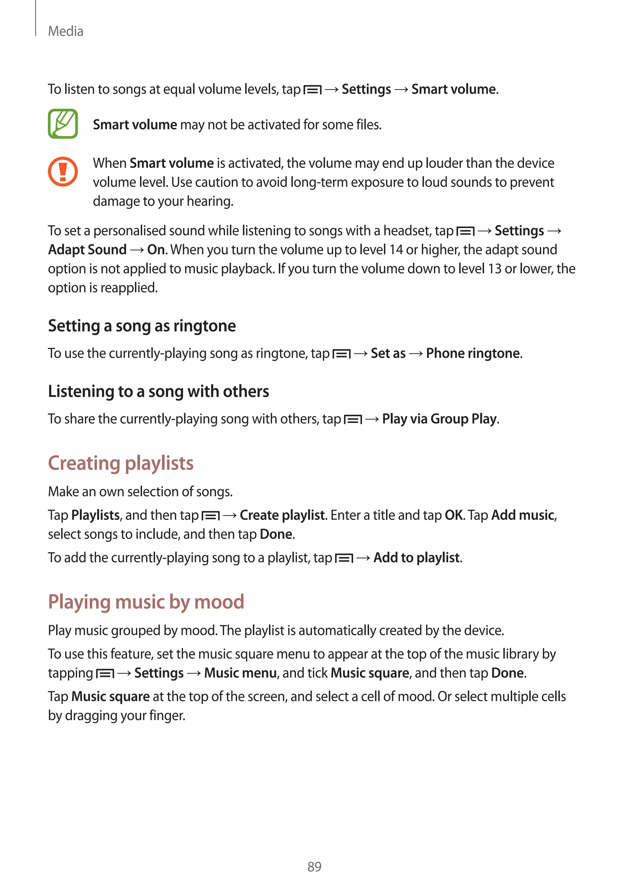 Media

To listen to songs at equal volume levels, tap

Settings

Smart volume.

Smart volume may not be activated for some files.
When Smart volume is activated, the volume may end up louder than the device
volume level. Use caution to avoid long-term exposure to loud sounds to prevent
damage to your hearing.
Settings
To set a personalised sound while listening to songs with a headset, tap
Adapt Sound On. When you turn the volume up to level 14 or higher, the adapt sound
option is not applied to music playback. If you turn the volume down to level 13 or lower, the
option is reapplied.

Setting a song as ringtone
To use the currently-playing song as ringtone, tap

Set as

Phone ringtone.

Listening to a song with others
To share the currently-playing song with others, tap

Play via Group Play.

Creating playlists
Make an own selection of songs.
Tap Playlists, and then tap
Create playlist. Enter a title and tap OK. Tap Add music,
select songs to include, and then tap Done.
To add the currently-playing song to a playlist, tap

Add to playlist.

Playing music by mood
Play music grouped by mood. The playlist is automatically created by the device.
To use this feature, set the music square menu to appear at the top of the music library by
tapping
Settings Music menu, and tick Music square, and then tap Done.
Tap Music square at the top of the screen, and select a cell of mood. Or select multiple cells
by dragging your finger.

89

 