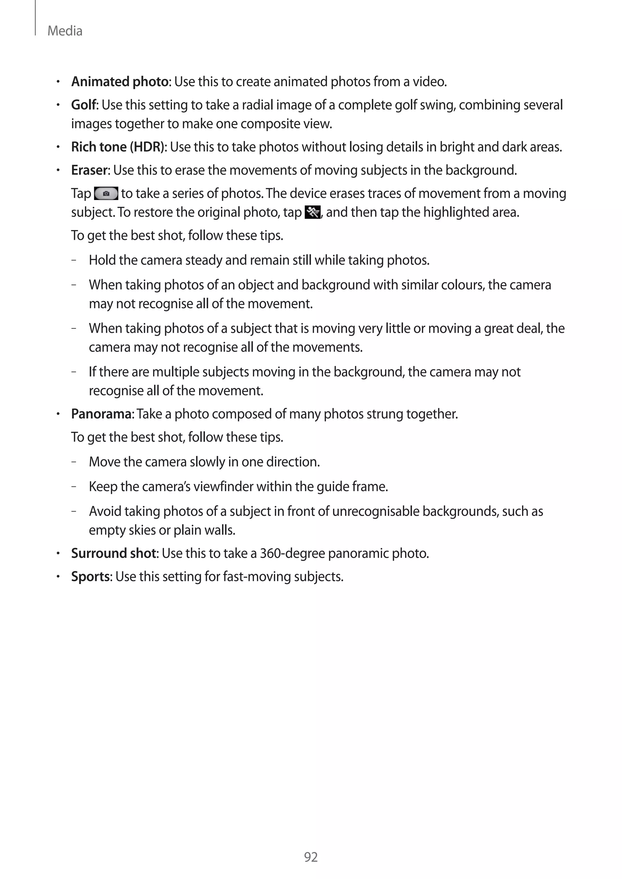 Media

Animated photo: Use this to create animated photos from a video.
Golf: Use this setting to take a radial image of a complete golf swing, combining several
images together to make one composite view.
Rich tone (HDR): Use this to take photos without losing details in bright and dark areas.
Eraser: Use this to erase the movements of moving subjects in the background.
Tap
to take a series of photos. The device erases traces of movement from a moving
subject. To restore the original photo, tap , and then tap the highlighted area.
To get the best shot, follow these tips.
– Hold the camera steady and remain still while taking photos.
– When taking photos of an object and background with similar colours, the camera
may not recognise all of the movement.
– When taking photos of a subject that is moving very little or moving a great deal, the
camera may not recognise all of the movements.
– If there are multiple subjects moving in the background, the camera may not
recognise all of the movement.
Panorama: Take a photo composed of many photos strung together.
To get the best shot, follow these tips.
– Move the camera slowly in one direction.
– Keep the camera’s viewfinder within the guide frame.
– Avoid taking photos of a subject in front of unrecognisable backgrounds, such as
empty skies or plain walls.
Surround shot: Use this to take a 360-degree panoramic photo.
Sports: Use this setting for fast-moving subjects.

92

 