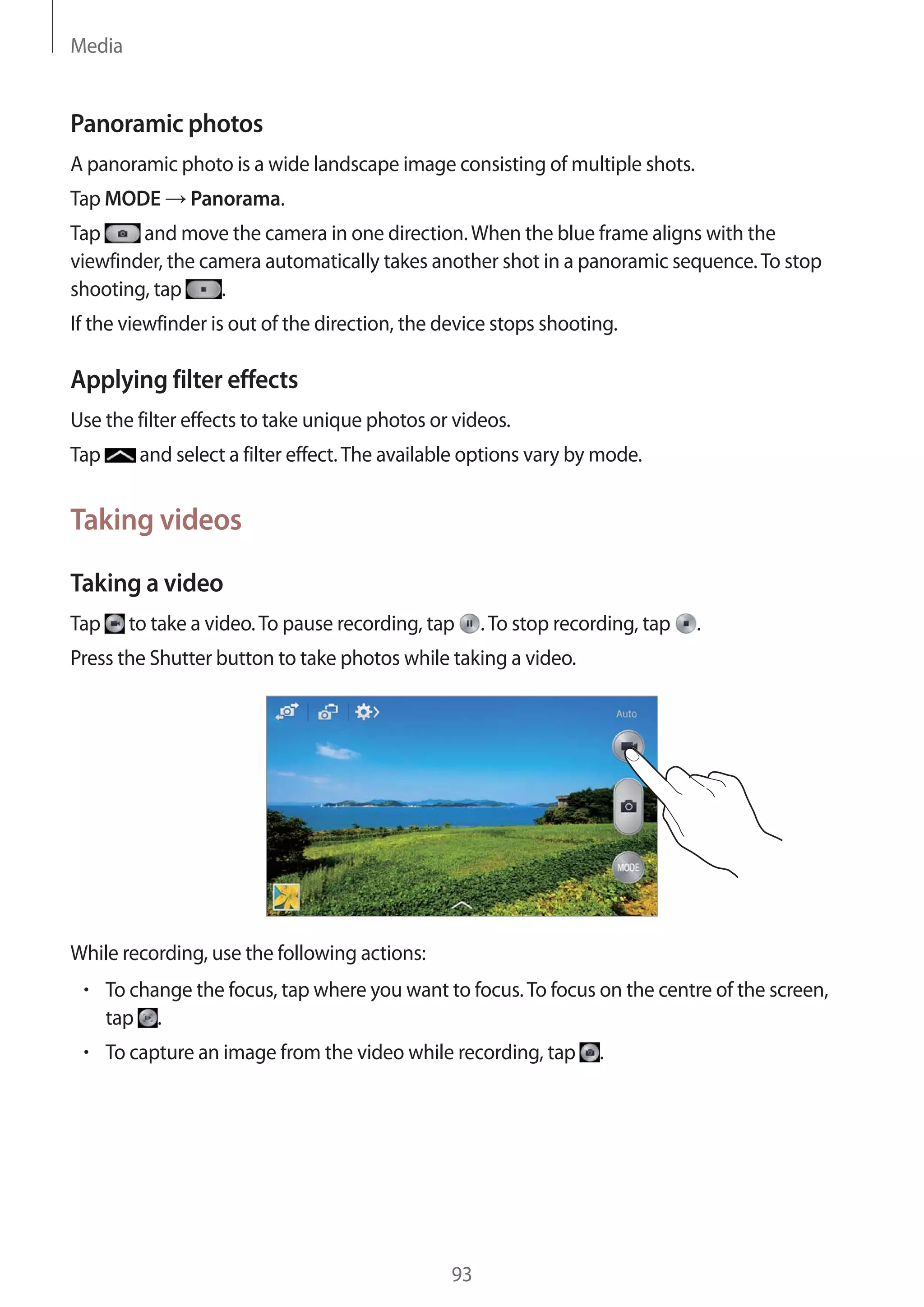 Media

Panoramic photos
A panoramic photo is a wide landscape image consisting of multiple shots.
Tap MODE

Panorama.

Tap
and move the camera in one direction. When the blue frame aligns with the
viewfinder, the camera automatically takes another shot in a panoramic sequence. To stop
.
shooting, tap
If the viewfinder is out of the direction, the device stops shooting.

Applying filter effects
Use the filter effects to take unique photos or videos.
Tap

and select a filter effect. The available options vary by mode.

Taking videos
Taking a video
Tap

to take a video. To pause recording, tap

. To stop recording, tap

.

Press the Shutter button to take photos while taking a video.

While recording, use the following actions:
To change the focus, tap where you want to focus. To focus on the centre of the screen,
tap .
To capture an image from the video while recording, tap

93

.

 