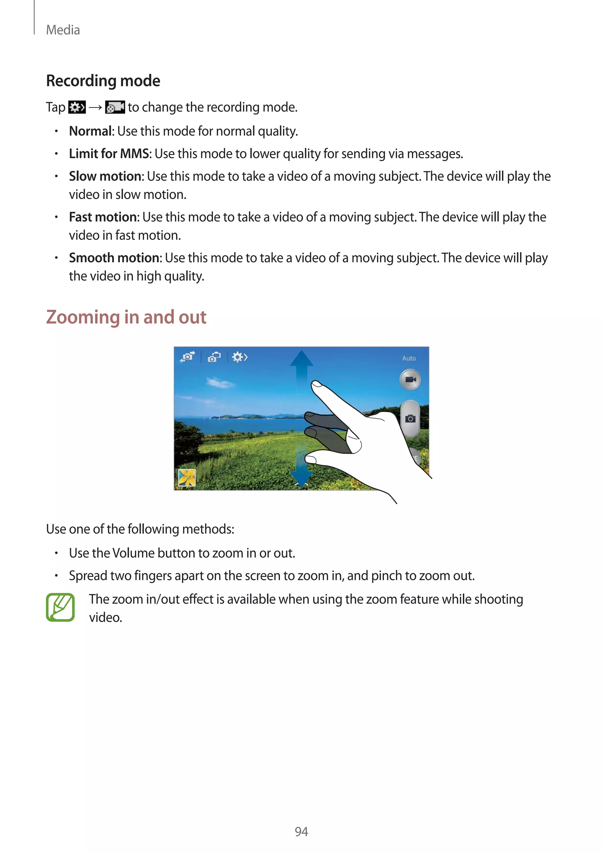 Media

Recording mode
Tap

to change the recording mode.
Normal: Use this mode for normal quality.
Limit for MMS: Use this mode to lower quality for sending via messages.
Slow motion: Use this mode to take a video of a moving subject. The device will play the
video in slow motion.
Fast motion: Use this mode to take a video of a moving subject. The device will play the
video in fast motion.
Smooth motion: Use this mode to take a video of a moving subject. The device will play
the video in high quality.

Zooming in and out

Use one of the following methods:
Use the Volume button to zoom in or out.
Spread two fingers apart on the screen to zoom in, and pinch to zoom out.
The zoom in/out effect is available when using the zoom feature while shooting
video.

94

 