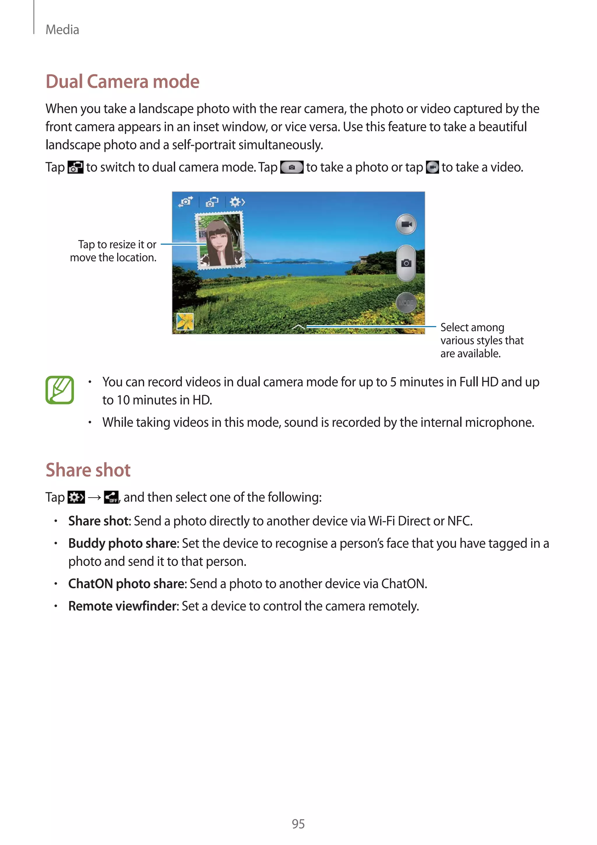 Media

Dual Camera mode
When you take a landscape photo with the rear camera, the photo or video captured by the
front camera appears in an inset window, or vice versa. Use this feature to take a beautiful
landscape photo and a self-portrait simultaneously.
Tap

to switch to dual camera mode. Tap

to take a photo or tap

to take a video.

Tap to resize it or
move the location.

Select among
various styles that
are available.

You can record videos in dual camera mode for up to 5 minutes in Full HD and up
to 10 minutes in HD.
While taking videos in this mode, sound is recorded by the internal microphone.

Share shot
Tap

, and then select one of the following:
Share shot: Send a photo directly to another device via Wi-Fi Direct or NFC.
Buddy photo share: Set the device to recognise a person’s face that you have tagged in a
photo and send it to that person.
ChatON photo share: Send a photo to another device via ChatON.
Remote viewfinder: Set a device to control the camera remotely.

95

 