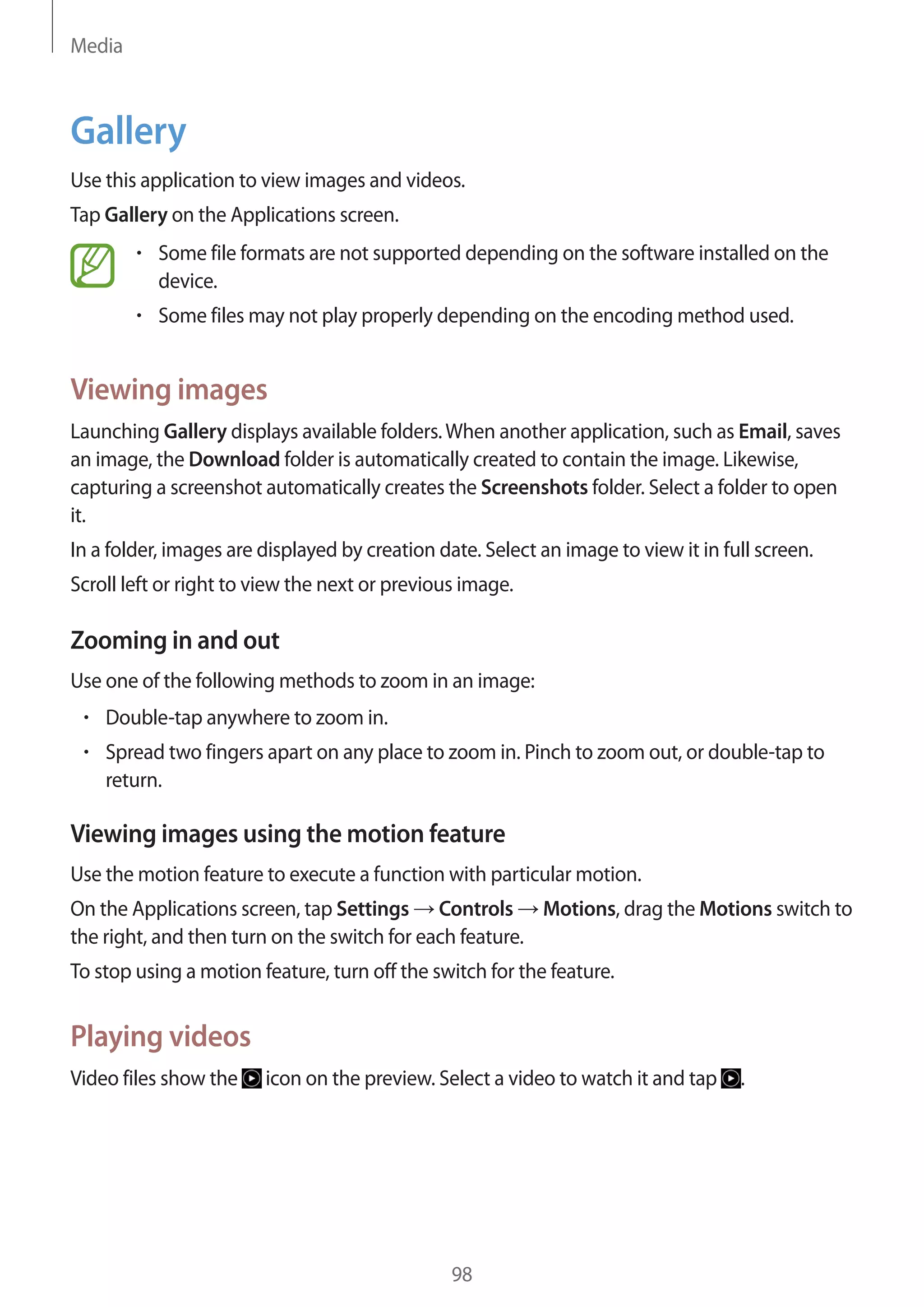 Media

Gallery
Use this application to view images and videos.
Tap Gallery on the Applications screen.
Some file formats are not supported depending on the software installed on the
device.
Some files may not play properly depending on the encoding method used.

Viewing images
Launching Gallery displays available folders. When another application, such as Email, saves
an image, the Download folder is automatically created to contain the image. Likewise,
capturing a screenshot automatically creates the Screenshots folder. Select a folder to open
it.
In a folder, images are displayed by creation date. Select an image to view it in full screen.
Scroll left or right to view the next or previous image.

Zooming in and out
Use one of the following methods to zoom in an image:
Double-tap anywhere to zoom in.
Spread two fingers apart on any place to zoom in. Pinch to zoom out, or double-tap to
return.

Viewing images using the motion feature
Use the motion feature to execute a function with particular motion.
On the Applications screen, tap Settings Controls Motions, drag the Motions switch to
the right, and then turn on the switch for each feature.
To stop using a motion feature, turn off the switch for the feature.

Playing videos
Video files show the

icon on the preview. Select a video to watch it and tap

98

.

 
