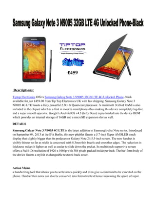 £459

Descriptions:
Tiptop Electronics Offers Samsung Galaxy Note 3 N9005 32GB LTE 4G Unlocked Phone-Black
available for just £459.00 from Tip Top Electronics UK with fast shipping. Samsung Galaxy Note 3
N9005 4G LTE boasts a truly powerful 2.3GHz Quad-core processor. A mammoth 3GB of RAM is also
included in the chipset which is a first in modern smartphones thus making this device completely lag-free
and a super smooth operator. Google's Android OS v4.3 (Jelly Bean) is pre-loaded into the device ROM
which provides an internal storage of 16GB and a microSD expansion slot as well.
DETAILS
Samsung Galaxy Note 3 N9005 4G LTE is the latest addition to Samsung's elite Note series. Introduced
on September 04, 2013 at the IFA Berlin, this new phablet flaunts a 5.7-inch Super AMOLED touch
display that slightly bigger than its predecessor Galaxy Note 2's 5.5-inch screen. The new handset is
visibly thinner so far as width is concerned with 8.3mm thin bezels and smoother edges. The reduction in
thickness makes it lighter as well as easier to slide down the pocket. Its multitouch supportive screen
offers a Full HD resolution of 1920 x 1080p with 386 pixels packed inside per inch. The bar-form body of
the device flaunts a stylish exchangeable textured-back cover.

Action Memo
a handwriting tool that allows you to write notes quickly and even give a command to be executed on the
phone. Handwritten notes can also be converted into formatted text hence increasing the speed of input.

 