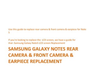 SAMSUNG GALAXY NOTE5 REAR
CAMERA & FRONT CAMERA &
EARPIECE REPLACEMENT
Use this guide to replace rear camera & front camera & earpiece for Note
5
If you're looking to replace the LCD screen, we have a guide for
that :Samsung Galaxy Note5 LCD screen Replacement
 