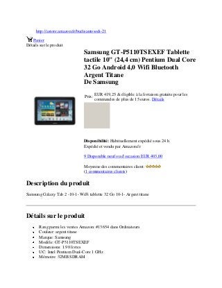 http://astore.amazon.fr/budisantosodi-21
Panier
Détails sur le produit
Samsung GT-P5110TSEXEF Tablette
tactile 10" (24,4 cm) Pentium Dual Core
32 Go Android 4,0 Wifi Bluetooth
Argent Titane
De Samsung
Prix:
EUR 419,25 & éligible à la livraison gratuite pour les
commandes de plus de 15 euros. Détails
Disponibilité: Habituellement expédié sous 24 h
Expédié et vendu par Amazon.fr
9 Disponible neuf ou d'occasion EUR 403,00
Moyenne des commentaires client:
(1 commentaires clients)
Description du produit
Samsung Galaxy Tab 2 -10-1- WiFi tablette 32 Go 10-1- Argent titane
Détails sur le produit
Rang parmi les ventes Amazon: #13654 dans Ordinateurs
Couleur: argent titane
Marque: Samsung
Modèle: GT-P5110TSEXEF
Dimensions: 1.98 livres
UC: Intel Pentium Dual-Core 1 GHz
Mémoire: 32MB SDRAM
 