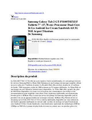http://astore.amazon.fr/budisantosodi-21
Panier
Détails sur le produit
Samsung Galaxy Tab 2 GT-P3100TSEXEF
Tablette 7" (17,78 cm) Processeur Dual-Core
16 Go Android Ice Cream Sandwich 4.0 3G
Wifi Argent Titanium
De Samsung
Prix:
EUR 286,48 & éligible à la livraison gratuite pour les commandes
de plus de 15 euros. Détails
Disponibilité: Habituellement expédié sous 24 h
Expédié et vendu par Amazon.fr
20 Disponible neuf ou d'occasion EUR 266,66
Moyenne des commentaires client:
(28 commentaires clients)
Description du produit
La GALAXY Tab 2 (7.0) offre un accès rapide et facile au multimedia, et à son partage à travers
les services Samsung Hub.Le Music Hub Samsung est une boutique de musique complète offrant
un accès à plus de 17 millions de pistes. Le Readers Hub offre un choix de plus de 2,3 millions
d'e-books, 3500 magazines et plus de 2000 journaux en 51 langues différentes. Le Game Hub est
une banque de jeux offrant les derniers titres disponibles. Le Video Hub offre, quand à lui, plus
de 1000 films disponibles à la vente ou à la location, des commentaires, des trailers et des
recommendations pour simplifier votre choix.Votre expérience multimedia sera d'autant plus
boostée grâce à AllShare Play, le nouveau service de partage de Samsung disponible pour la
première fois sur un appareil mobile de la marque coréenne. AllShare Play Permet de lire en
streaming sur la GALAXY Tab 2 (7.0) le contenu multimedia disponible sur votre ordinateur,
sur d'autres appareils intelligents ou sur tout autre système de stockage en ligne.Fonctionnant
sous Android 4.0 (Ice Cream Sandwich), vous bénéficierez également des technologies HSPA+
21Mbps ou WiFi.Il n'a jamais été plus facile de rester en contact avec ses proches grâce à la
 