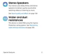 Stereo Speakers
Your device uses Dolby Atmos and stereo
speakers to deliver quality sound while
watching videos or listening to music.
See Sound quality and effects on page 158
Water and dust
resistances
This device is rated IP68 using the Ingress
Protection rating system. See Maintaining
water and dust resistance on page 203.
Special features 2
 