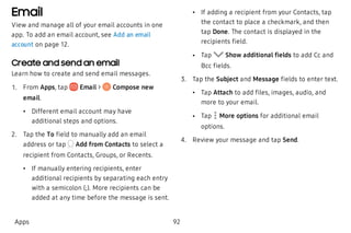 Email
View and manage all of your email accounts in one
app. To add an email account, see Add an email
account on page 12.
Create and send an email
Learn how to create and send email messages.
 1. From Apps, tap Email > Compose new
email.
 • Different email account may have
additional steps and options.
 2. Tap the To field to manually add an email
address or tap Add from Contacts to select a
recipient from Contacts, Groups, or Recents.
 • If manually entering recipients, enter
additional recipients by separating each entry
with a semicolon (;). More recipients can be
added at any time before the message is sent.
 • If adding a recipient from your Contacts, tap
the contact to place a checkmark, and then
tap Done. The contact is displayed in the
recipients field.
 • Tap Show additional fields to add Cc and
Bcc fields.
 3. Tap the Subject and Message fields to enter text.
 • Tap Attach to add files, images, audio, and
more to your email.
 • Tap More options for additional email
options.
 4. Review your message and tap Send.
Apps 92
 