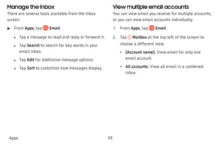 Manage the inbox
There are several tools available from the Inbox
screen.
 u From Apps, tap Email.
 l Tap a message to read and reply or forward it.
 l Tap Search to search for key words in your
email inbox.
 l Tap Edit for additional message options.
 l Tap Sort to customize how messages display.
View multiple email accounts
You can view email you receive for multiple accounts,
or you can view email accounts individually.
 1. From Apps, tap Email.
 2. Tap  Mailbox at the top left of the screen to
choose a different view:
 • [Account name]: View email for only one
email account.
 • All accounts: View all email in a combined
inbox.
Apps 93
 