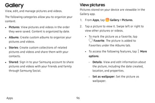 Gallery
View, edit, and manage pictures and videos.
The following categories allow you to organize your
content:
 l Pictures: View pictures and videos in the order
they were saved. Content is organized by date.
 l Albums: Create custom albums to organize your
pictures and videos.
 l Stories: Create custom collections of related
pictures and videos and share them with your
contacts.
 l Shared: Sign in to your Samsung account to share
pictures and videos with your friends and family
through Samsung Social.
View pictures
Pictures stored on your device are viewable in the
Gallery app.
 1. From Apps, tap Gallery > Pictures.
 2. Tap a picture to view it. Swipe left or right to
view other pictures or videos.
 • To mark the picture as a favorite, tap
Favorite. The picture is added to
Favorites under the Albums tab.
 • To access the following features, tap More
options:
 – Details: View and edit information about
the picture, including the date created,
location, and properties.
 – Set as wallpaper: Set the picture as
wallpaper.
Apps 96
 