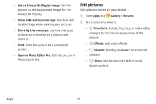  – Set as Always On Display image: Set the
picture as the background image for the
Always On Display.
 – Show date and location tags: See date and
location tags when viewing your pictures.
 – Share by Live message: Use Live message
to draw an animation on a picture and
share it.
 – Print: Send the picture to a connected
printer.
 – Open in Photo Editor Pro: Edit the picture in
Photo Editor Pro.
Edit pictures
Edit pictures stored on your device.
 1. From Apps, tap Gallery > Pictures.
 2. Tap a picture to view it.
 • Transform: Rotate, flip, crop, or make other
changes to the overall appearance of the
picture.
 • Effects: Add color effects.
 • Stickers: Overlay illustrated or animated
stickers.
 • Draw: Add handwritten text or hand
drawn content.
Apps 97
 