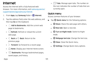 Internet
Access the Internet with a fully-featured web
browser. For more information, visit samsung.com/us/
support/owners/app/samsung-internet.
 1. From Apps, tap Samsung folder > Internet.
 2. Tap the address field, enter the web address, and
then tap Go on the keyboard.
 • Add to Bookmarks: Add the current web
page to bookmarks.
 • Refresh: Refresh or reload the current
web page.
 • Back or Back: Return to the
previous page.
 • Forward: Go forward to a recent page.
 • Home: Display your Internet Home screen.
 • Bookmarks: Manage bookmarked pages,
saved pages, and history.
 • Tabs: Manage open tabs. The number on
the icon indicates the number of tabs that are
currently open.
Quick menu
Access common features of your browser.
 u Tap Quick menu for the following options:
 l Share: Share the web page with others.
 l New tab: Open a new tab.
 l Turn on Night mode: Switch to Night
mode.
 l Webpage text size: Change the text size.
 l Close: Close the Quick menu.
 l Settings: Change Quick menu options.
Apps 101
 