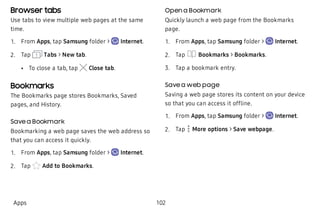 Browser tabs
Use tabs to view multiple web pages at the same
time.
 1. From Apps, tap Samsung folder > Internet.
 2. Tap Tabs > New tab.
 • To close a tab, tap Close tab.
Bookmarks
The Bookmarks page stores Bookmarks, Saved
pages, and History.
Save a Bookmark
Bookmarking a web page saves the web address so
that you can access it quickly.
 1. From Apps, tap Samsung folder > Internet.
 2. Tap Add to Bookmarks.
Open a Bookmark
Quickly launch a web page from the Bookmarks
page.
 1. From Apps, tap Samsung folder > Internet.
 2. Tap Bookmarks > Bookmarks.
 3. Tap a bookmark entry.
Save a web page
Saving a web page stores its content on your device
so that you can access it offline.
 1. From Apps, tap Samsung folder > Internet.
 2. Tap More options > Save webpage.
Apps 102
 