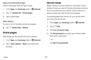 Open a saved web page
View a web page that has been saved.
 1. From Apps, tap Samsung folder > Internet.
 2. Tap Bookmarks > Saved pages.
 3. Tap a saved page.
View history
To view a list of recently visited web pages:
 u Tap Bookmarks > History.
Share pages
Web pages can be shared with your contacts.
 1. From Apps, tap Samsung folder > Internet.
 2. Tap More options > Share, and follow the
prompts.
Secret mode
Pages viewed in Secret mode are not listed in your
browser history or search history, and leave no traces
(such as cookies) on your device. Secret tabs are a
darker shade than the normal tab windows.
Any downloaded files remain on your device after
you close the secret tab.
 1. From Apps, tap Samsung folder > Internet.
 2. Tap Tabs.
 3. Tap Turn on secret mode.
 4. Tap Set password to protect your Secret mode
data with a password.
– or –
Tap Don’t use password.
Apps 103
 