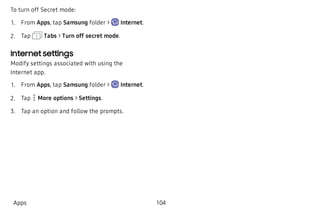 To turn off Secret mode:
 1. From Apps, tap Samsung folder > Internet.
 2. Tap Tabs > Turn off secret mode.
Internet settings
Modify settings associated with using the
Internet app.
 1. From Apps, tap Samsung folder > Internet.
 2. Tap  More options > Settings.
 3. Tap an option and follow the prompts.
Apps 104
 