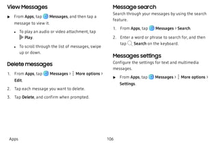 View Messages
 u From Apps, tap Messages, and then tap a
message to view it.
 l To play an audio or video attachment, tap
Play.
 l To scroll through the list of messages, swipe
up or down.
Delete messages
 1. From Apps, tap Messages >  More options >
Edit.
 2. Tap each message you want to delete.
 3. Tap Delete, and confirm when prompted.
Message search
Search through your messages by using the search
feature.
 1. From Apps, tap Messages > Search.
 2. Enter a word or phrase to search for, and then
tap Search on the keyboard.
Messages settings
Configure the settings for text and multimedia
messages.
 u From Apps, tap Messages >  More options >
Settings.
Apps 106
 