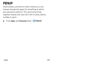 PENUP
Share photos, comment on other creations, or just
browse through the pages for something to add to
your personal collection. This community brings
together anyone that uses the S Pen to draw, sketch,
scribble or paint.
 u From Apps, tap Samsung folder > PENUP.
Apps 109
 