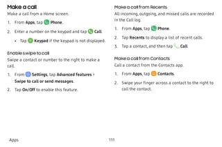 Make a call
Make a call from a Home screen.
 1. From Apps, tap Phone.
 2. Enter a number on the keypad and tap Call.
 • Tap Keypad if the keypad is not displayed.
Enable swipe to call
Swipe a contact or number to the right to make a
call.
 1. From Settings, tap Advanced features >
Swipe to call or send messages.
 2. Tap On/Off to enable this feature.
Make a callfrom Recents
All incoming, outgoing, and missed calls are recorded
in the Call log.
 1. From Apps, tap Phone.
 2. Tap Recents to display a list of recent calls.
 3. Tap a contact, and then tap Call.
Make a callfrom Contacts
Call a contact from the Contacts app.
 1. From Apps, tap  Contacts.
 2. Swipe your finger across a contact to the right to
call the contact.
Apps 111
 