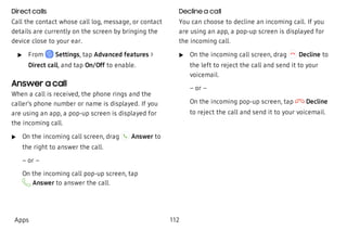 Direct calls
Call the contact whose call log, message, or contact
details are currently on the screen by bringing the
device close to your ear.
 u From Settings, tap Advanced features >
Direct call, and tap On/Off to enable.
Answer a call
When a call is received, the phone rings and the
caller’s phone number or name is displayed. If you
are using an app, a pop-up screen is displayed for
the incoming call.
 u On the incoming call screen, drag Answer to
the right to answer the call.
– or –
On the incoming call pop-up screen, tap
Answer to answer the call.
Decline a call
You can choose to decline an incoming call. If you
are using an app, a pop-up screen is displayed for
the incoming call.
 u On the incoming call screen, drag Decline to
the left to reject the call and send it to your
voicemail.
– or –
On the incoming pop-up screen, tap Decline
to reject the call and send it to your voicemail.
Apps 112
 