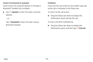 Switch to headset or speaker
Listen to the call using the speaker or through a
Bluetooth
®
headset (not included).
 u Tap Speaker to hear the caller using the
speaker.
– or –
Tap Bluetooth to hear the caller using a
Bluetooth headset.
Multitask
If you exit the call screen to use another app, your
active call is indicated in the Status bar.
To return to the call screen:
 u Drag the Status bar down to display the
Notification panel and tap the call.
To end a call while multitasking:
 u Drag the Status bar down to display the
Notification panel, and then tap End call.
Apps 114
 