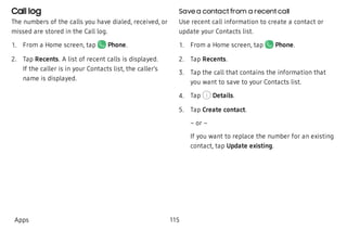 Call log
The numbers of the calls you have dialed, received, or
missed are stored in the Call log.
 1. From a Home screen, tap Phone.
 2. Tap Recents. A list of recent calls is displayed.
If the caller is in your Contacts list, the caller’s
name is displayed.
Save a contact from a recent call
Use recent call information to create a contact or
update your Contacts list.
 1. From a Home screen, tap Phone.
 2. Tap Recents.
 3. Tap the call that contains the information that
you want to save to your Contacts list.
 4. Tap Details.
 5. Tap Create contact.
– or –
If you want to replace the number for an existing
contact, tap Update existing.
Apps 115
 