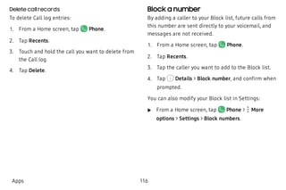 Delete callrecords
To delete Call log entries:
 1. From a Home screen, tap Phone.
 2. Tap Recents.
 3. Touch and hold the call you want to delete from
the Call log.
 4. Tap Delete.
Block a number
By adding a caller to your Block list, future calls from
this number are sent directly to your voicemail, and
messages are not received.
 1. From a Home screen, tap Phone.
 2. Tap Recents.
 3. Tap the caller you want to add to the Block list.
 4. Tap Details > Block number, and confirm when
prompted.
You can also modify your Block list in Settings:
 u From a Home screen, tap Phone > More
options > Settings > Block numbers.
Apps 116
 